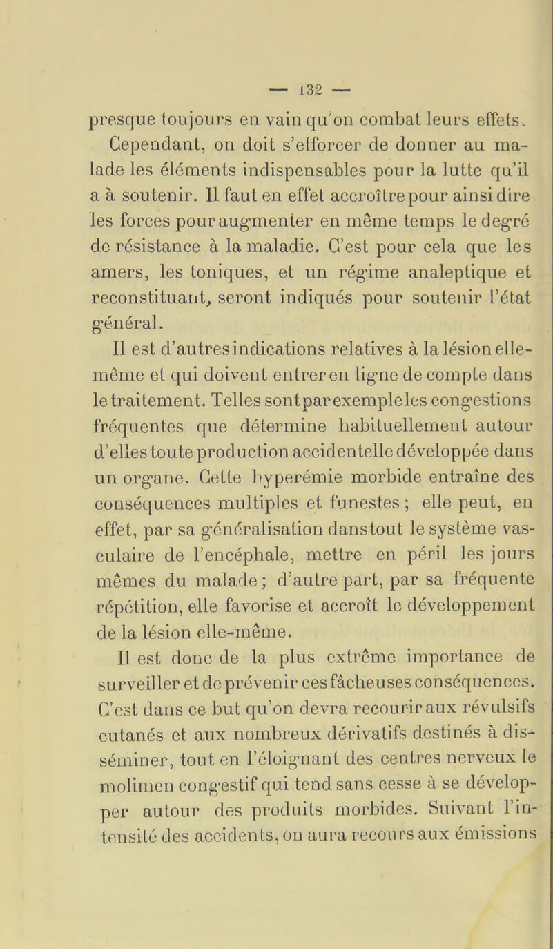 presque loujours eu vain qu'on combat leurs effets. Cependant, on doit s’efforcer de donner au ma- lade les éléments indispensables pour la lutte qu’il a à sou tenir. 11 faut en effet accroître pour ainsi dire les forces pouraug’menter en même temps ledeg'ré de résistance à la maladie. C’est pour cela que les amers, les toniques, et un régnme analeptique et reconstituauC seront indiqués pour soutenir l’état g'énéral. 11 est d’autres indications relatives à la lésion elle- même et qui doivent entrer en ligme de compte dans le traitement. Telles sont par exemple les congestions fréquentes que détermine habituellement autour d’elles toute production accidentelle développée dans un organe. Cette hyperémie morbide entraîne des conséquences multiples et funestes ; elle peut, en effet, par sa généralisation danstout le système vas- culaire de l’encéphale, mettre en péril les jours mêmes du malade; d’autre part, par sa fréquente répétition, elle favorise et accroît le développement de la lésion elle-même. Il est donc de la plus extrême importance de surveiller et de prévenir ces fâcheuses conséquences. C’est dans ce but qu’on devra recourir aux révulsifs cutanés et aux nombreux dérivatifs destinés à dis- séminer, tout en l’éloignant des centres nerveux le molimen congestif qui tend sans cesse à se dévelop- per autour des produits morbides. Suivant l’in- tensité des accidents, on aura recours aux émissions