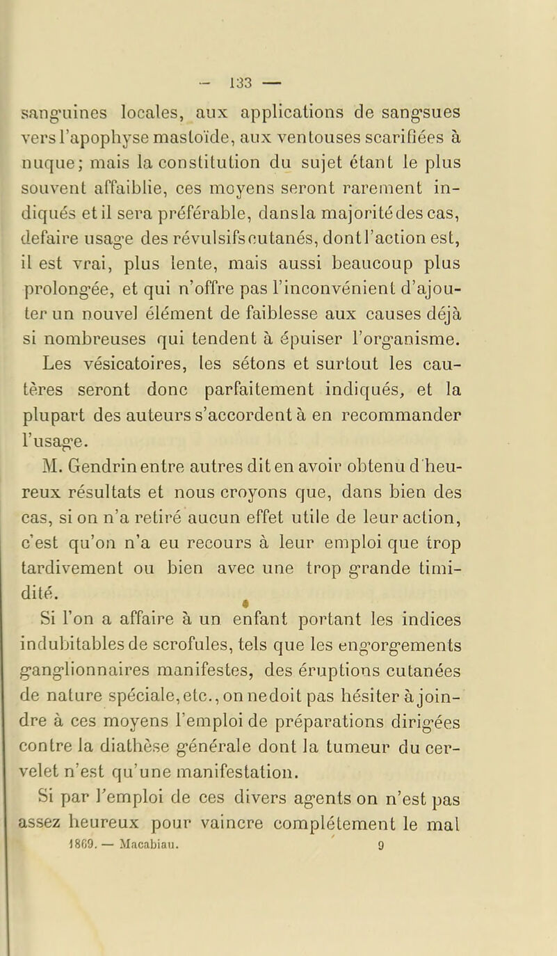 sang*umes locales, aux applications de sang*sues vers l’apophyse mastoïde, aux ventouses scarifiées à nuque; mais la constitution du sujet étant le plus souvent affaiblie, ces moyens seront rarement in- diqués et il sera préférable, dansla majorité des cas, défaire usage des révulsifs cutanés, dont l’action est, il est vrai, plus lente, mais aussi beaucoup plus prolongée, et qui n’offre pas l’inconvénient d’ajou- ter un nouvel élément de faiblesse aux causes déjà si nombreuses qui tendent à épuiser l’organisme. Les vésicatoires, les sétons et surtout les cau- tères seront donc parfaitement indiqués, et la plupart des auteurs s’accordent à en recommander l’usage. M. Gendrin entre autres dit en avoir obtenu d heu- reux résultats et nous croyons que, dans bien des cas, si on n’a retiré aucun effet utile de leur action, c’est qu’on n’a eu recours à leur emploi que trop tardivement ou bien avec une trop grande timi- dité. • Si l’on a affaire à un enfant portant les indices indubitables de scrofules, tels que les engorgements ganglionnaires manifestes, des éruptions cutanées de nature spéciale, etc., on nedoit pas hésiter à join- dre à ces moyens l’emploi de préparations dirig’ées contre la diathèse générale dont la tumeur du cer- velet n’est qu’une manifestation. Si par remploi de ces divers agents on n’est pas assez heureux pour vaincre complètement le mal 18G9.— Macabiau. 9