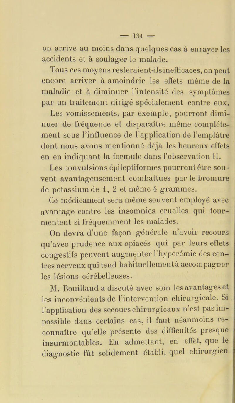 on arrive au moins dans quelques cas à enrayer les accidents et à soulag’er le malade. Tous ces moyens resteraient-ilsinefflcaces, on peut encore arriver à amoindrir les effets même de la maladie et à diminuer l’intensité des symptômes par un traitement dirig’é spécialement contre eux. Les vomissements, par exemple, pourront dimi- nuer de fréquence et disparaître même complète- ment sous l’influence de l’application de l’emplàtre dont nous avons mentionné déjà les heureux effets en en indiquant la formule dans l’observation II. Les convulsions épileptiformes pourront être sou • vent avantageusement combattues par le bromure de potassium de 1, 2 et même 4 grammes. Ce médicament sera même souvent employé avec avantage contre les insomnies cruelles qui tour- mentent si fréquemment les malades. On devra d’une façon générale n’avoir recours qu’avec prudence aux opiacés qui par leurs effets congestifs peuvent augmenter l’hyperémie des cen- tres nerveux qui tend babituellementà accompagner les lésions cérébelleuses. M. Bouillaud a discuté avec soin les avantages et les inconvénients de l’intervention chirurgicale. Si l’application des secours chirurgicaux n’est pas im- possible dans certains cas, il faut néanmoins re- connaître qu’elle présente des difficultés presque insurmontables. En admettant, en effet, que le diagnostic fût solidement établi, quel chirurgien