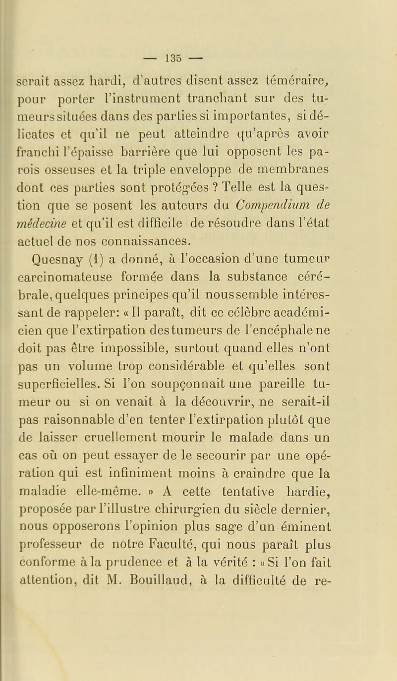 serait assez hardi, d’autres disent assez téméraire^ pour porter l’instrument tranchant sur des tu- meurs situées dans des parties si importantes, si dé- licates et qu’il ne peut atteindre qu’après avoir franchi l’épaisse barrière que lui opposent les pa- rois osseuses et la triple enveloppe de membranes dont ces parties sont protég’ées ? Telle est la ques- tion que se posent les auteurs du Compendium de médecine et qu’il est difficile de résoudre dans l’état actuel de nos connaissances. Quesnay (1) a donné, à l’occasion d’une tumeur carcinomateuse formée dans la substance céré- brale, quelques principes qu’il noussemble intéres- sant de rappeler: « Il paraît, dit ce célèbre académi- cien que l’extirpation des tumeurs de l’encéphale ne doit pas être impossible, surtout quand elles n’ont pas un volume trop considérable et qu’elles sont superficielles. Si l’on soupçonnait une pareille tu- meur ou si on venait à la découvrir, ne serait-il pas raisonnable d’en tenter l’extirpation plutôt que de laisser cruellement mourir le malade dans un cas où on peut essayer de le secourir par une opé- ration qui est infiniment moins à eraindre que la maladie elle-même. » A cette tentative hardie, proposée par l’illustre chirurg-ien du siècle dernier, nous opposerons l’opinion plus sag*e d’un éminent professeur de notre Faculté, qui nous paraît plus conforme à la prudence et à la vérité : «Si l’on fait attention, dit M. Bouillaud, à la difficulté de re-