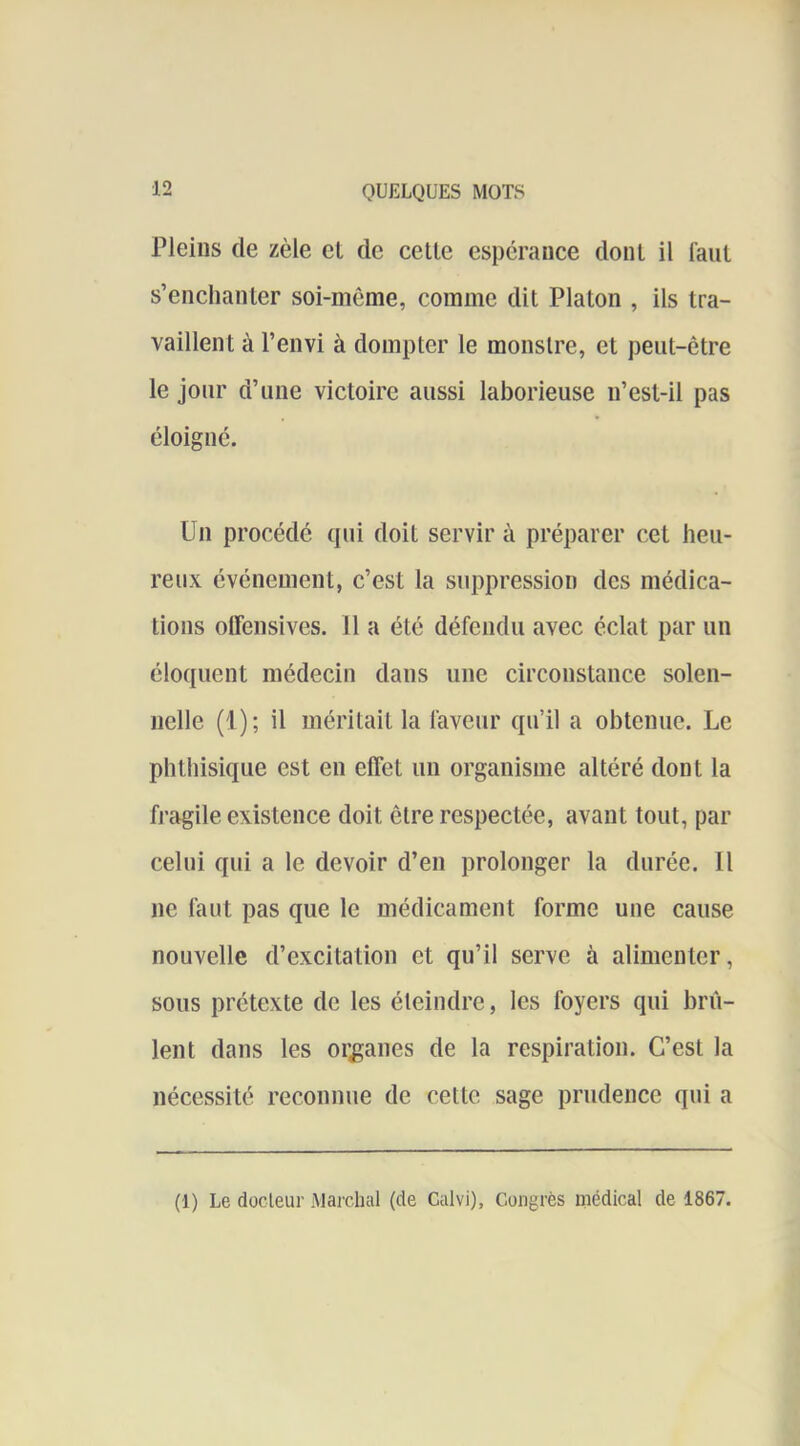 Pleins de zèle et de cette espérance dont il faut s’enchanter soi-même, comme dit Platon , ils tra- vaillent à l’envi à dompter le monstre, et peut-être le jour d’une victoire aussi laborieuse n’est-il pas éloigné. Un procédé (|ui doit servir à préparer cet heu- reux événement, c’est la suppression des médica- tions olfensives. 11 a été défendu avec éclat par un éloquent médecin dans une circonstance solen- nelle (1); il méritait la faveur qu’il a obtenue. Le phthisique est en effet un organisme altéré dont la fragile existence doit être respectée, avant tout, par celui qui a le devoir d’en prolonger la durée. 11 ne faut pas que le médicament forme une cause nouvelle d’excitation et qu’il serve à alimenter, sous prétexte de les éteindre, les foyers qui brû- lent dans les organes de la respiration. C’est la nécessité reconnue de cette sage prudence qui a (1) Le docleur Marchai (de Calvi), Congrès médical de 1867.