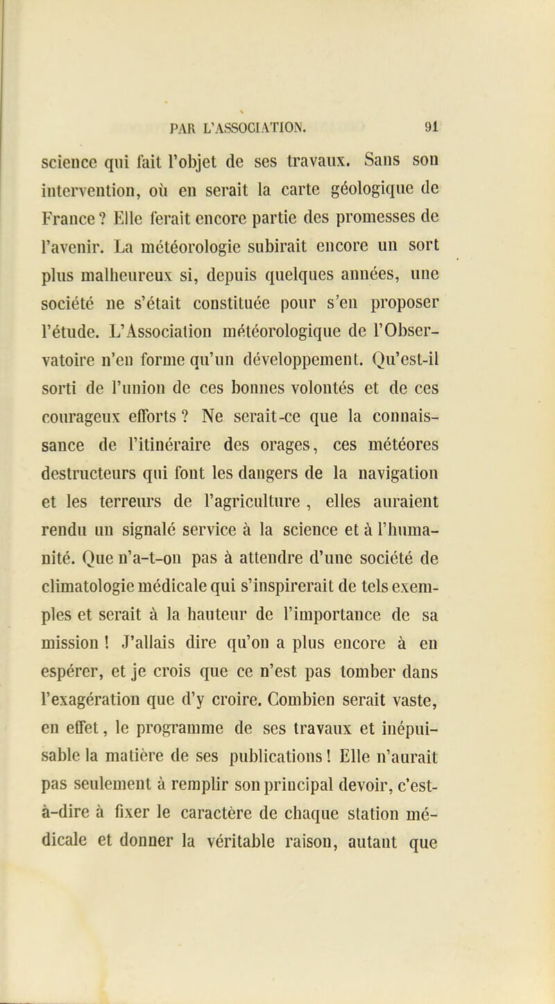 science qui lait l’objet de ses travaux. Sans son intervention, où en serait la carte géologique de France ? Elle ferait encore partie des promesses de l’avenir. La météorologie subirait encore un sort plus malheureux si, depuis quelques années, une société ne s’était constituée pour s’en proposer l’étude. L’Association météorologique de l’Obser- vatoire n’en forme qu’un développement. Qu’est-il sorti de runion de ces bonnes volontés et de ces courageux efforts ? Ne serait-ce que la connais- sance de l’itinéraire des orages, ces météores destructeurs qui font les dangers de la navigation et les terreurs de l’agriculture , elles auraient rendu un signalé service à la science et à l’huma- nité. Que n’a-t-on pas à attendre d’une société de climatologie médicale qui s’inspirerait de tels exem- ples et serait à la hauteur de rimportance de sa mission ! J’allais dire qu’on a plus encore à en espérer, et je crois que ce n’est pas tomber dans l’exagération que d’y croire. Combien serait vaste, en effet, le programme de ses travaux et inépui- sable la matière de ses publications ! Elle n’aurait pas seulement à remplir son principal devoir, c’est- à-dire à fixer le caractère de chaque station mé- dicale et donner la véritable raison, autant que