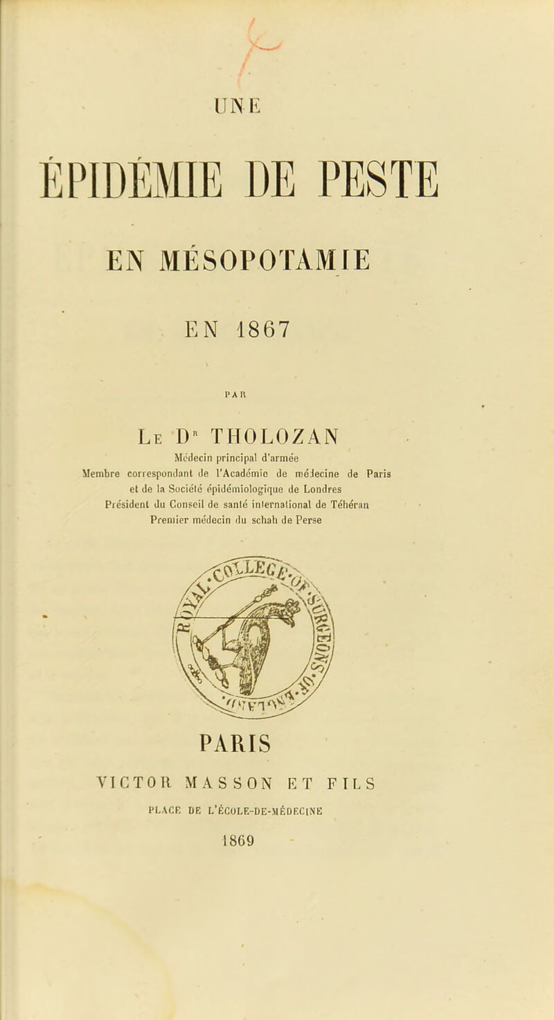 UNI': ÉPIDÉMIE DE PESTE EN MÉSOPOTAMIE EN 1867 PA r\ Le [)'' THOLOZAN Médecin principal d'armée Membre correspondant de l’Académie de médecine de Paris et de la Suciélé épidémiologique de Londres Président du Conseil de santé international de Téhéran Premier médecin du schah de Perse PARIS VICTOR MASSON CT FILS l’LACR DF, L’ÉCüLE-DE-MÉDF.CiNE 1869