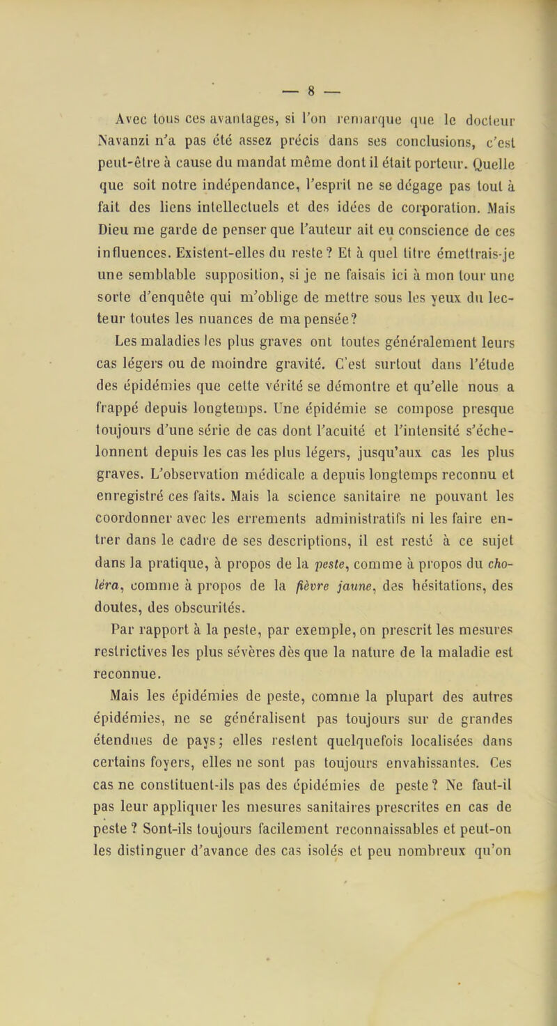Avec tous ces avantages, si l’on remarfjue (jiie le docteur Navanzi n'a pas été assez précis dans ses conclusions, c’est peut-être à cause du mandat môme dont il était porteur. Quelle que soit notre indépendance, l’esprit ne se dégage pas tout à fait des liens intellectuels et des idées de corporation. Mais Dieu me garde de penser que l'auteur ait eu conscience de ces influences. Existent-elles du reste? Et à quel titre émettrais-je une semblable supposition, si je ne faisais ici à mon tour une sorte d'enquête qui m'oblige de mettre sous les yeux du lec- teur toutes les nuances de ma pensée? Les maladies les plus graves ont toutes généralement leurs cas légers ou de moindre gravité. C’est surtout dans l'étude des épidémies que cette vérité se démontre et qu'elle nous a frappé depuis longtemps. Une épidémie se compose presque toujours d’une série de cas dont l’acuité et l’intensité s’éche- lonnent depuis les cas les plus légers, jusqu’aux cas les plus graves. L'observation médicale a depuis longtemps reconnu et enregistré ces faits. Mais la science sanitaire ne pouvant les coordonner avec les errements administratifs ni les faire en- trer dans le cadre de ses descriptions, il est resté à ce sujet dans la pratique, à propos de la peste, comme à propos du cho- léra, comme à propos de la fièvre jaune, des hésitations, des doutes, des obscurités. Par rapport à la peste, par exemple, on prescrit les mesures restrictives les plus sévères dès que la nature de la maladie est reconnue. Mais les épidémies de peste, comme la plupart des autres épidémies, ne se généralisent pas toujours sur de grandes étendues de pays; elles restent quelquefois localisées dans certains foyers, elles ne sont pas toujours envahissantes. Ces cas ne constituent-ils pas des épidémies de peste? Ne faut-il pas leur appliquer les mesures sanitaires prescrites en cas de peste ? Sont-ils toujours facilement reconnaissables et peut-on les distinguer d'avance des cas isolés et peu nombreux qu’on