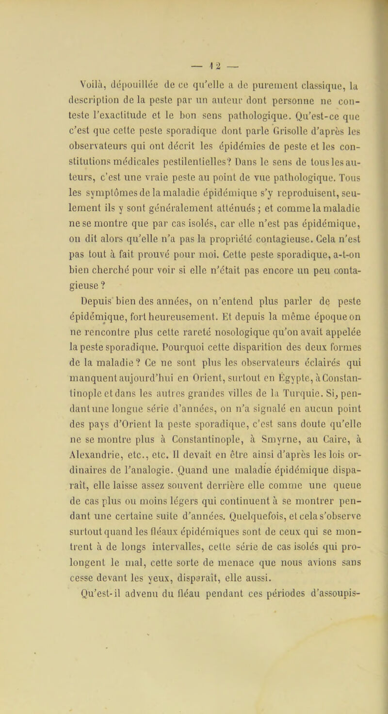 Voilà, dépouillée de ce qu'elle a de purement classique, la description de la peste par un auteur dont personne ne con- teste l'exactitude et le bon sens pathologique. Qu'est-ce que c'est que cette peste sporadique dont parle Grisolle d'après les observateurs qui ont décrit les épidémies de peste et les con- stitutions médicales pestilentielles? Dans le sens de tous les au- teurs, c’est une vraie peste au point de vue pathologique. Tous les symptômes de la maladie épidémique s'y reproduisent, seu- lement ils y sont généralement atténués; et comme la maladie ne se montre que par cas isolés, car elle n'est pas épidémique, on dit alors qu'elle n'a pas la propriété contagieuse. Gela n'est pas tout à fait prouvé pour moi. Cette peste sporadique, a-t-on bien cherché pour voir si elle n'était pas encore un peu conta- gieuse ? Depuis' bien des années, on n'entend plus parler de peste épidénnque, fort heureusement. Et depuis la même époque on ne rencontre plus cette rareté nosologique qu'on avait appelée la peste sporadique. Pourquoi cette disparition des deux formes de la maladie? Ce ne sont plus les observateurs éclairés qui manquent aujourd'hui en Orient, surtout en Égypte, à Constan- tinople et dans les autres grandes villes de la Turquie. Si, pen- dant une longue série d’années, on n'a signalé en aucun point des pays d'Orient la peste sporadique, c’est sans doute qu'elle ne se montre plus à Constantinople, à Smyrne, au Caire, à Alexandrie, etc., etc. Il devait en être ainsi d’après les lois or- dinaires de l'analogie. Quand une maladie épidémique dispa- raît, elle laisse assez souvent derrière elle comme une queue de cas plus ou moins légers qui continuent à se montrer pen- dant une certaine suite d'années. Quelquefois, et cela s’observe surtout quand les fléaux épidémiques sont de ceux qui se mon- trent à de longs intervalles, cette série de cas isolés qui pro- longent le mal, cette sorte de menace que nous avions sans cesse devant les yeux, disparaît, elle aussi. Qu’est-il advenu du fléau pendant ces périodes d’assoupis-