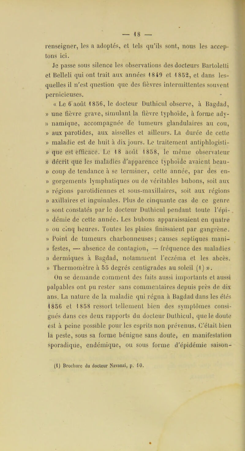 renseigner, les a adoptés, et tels qu’ils sont, nous les accep- tons ici. Je passe sous silence les observations des docteurs Barlolelli et Belleli qui ont trait aux années 1849 et 18.52, et dans les- quelles il n’est question que des fièvres intermittentes souvent pernicieuses. « Le 6 août 1 856, le docteur Duthiciil observe, à Bagdad, » une fièvre grave, simulant la fièvre typhoïde, à forme ady- » namique, accompagnée de tumeurs glandulaires au cou, » aux parotides, aux aisselles et ailleurs. La durée de cette » maladie est de huit à dix jours. Le traitement antiphlogisti- » que est efficace. Le 18 août 1 858, le même observateur » décrit que les maladies d’apparence typhoïde avaient beau- » coup de tendance à se terminer, celte année, par des en- » gorgemenls lymphatiques ou de véritables bubons, soit aux » régions parotidiennes et soiis-raaxillaires, soit aux régions » axillaires et inguinales. Plus de cinquante cas de ce genre » sont constatés par le docteur Dulliiciil pendant toute l’épi- » démie de cette année. Les bubons apparaissaient en quatre » ou cinq heures. Toutes les plaies finissaient par gangrène. » Point de tumeurs charbonneuses; causes septiques mani- » festes, — absence de contagion, — fréquence des maladies » dermiques à Bagdad, notamment l’eczéma et les abcès. » 'l'hermomètre à 55 degrés centigrades au soleil (1) ». On se demande comment des faits aussi importants et aussi palpables ont pu rester sans commentaires depuis près de dix ans. La nature de la maladie qui régna à Bagdad dans les étés 1856 et 1858 ressort tellement bien des symptômes consi- gnés dans ces deux rapports du docteur Dulbicul, que le doute est à peine possible pour les esprits non prévenus. C’était bien la peste, sous sa forme bénigne sans doute, en manifestation sporadique, endémique, ou sous forme d’épidémie saison- (1) Brocluire du docteur Navanzi, p. 10.