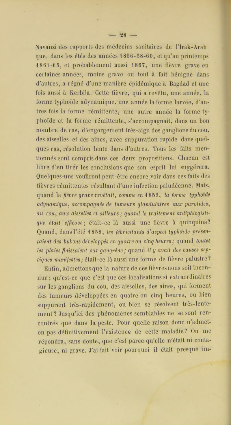 — “28 — iNavanzi des rapports des médecins sanitaires de l’Irak-Aral) que, dans les étés des années 18d6-58-60, et qu’au printemps 4861-65, et probablement aussi 1867, une fièvre grave en certaines années, moins gi ave ou tout à fait bénigne dans d’autres, a régné d’une manière épidémique à Dagdad et une fois aussi à Rerbila. Celte fièvre, qui a revêtu, une année, la forme typhoïde adynamique, une année la forme larvée, d’au- tres fois la forme rémittente, une autre année la forme ty- phoïde et la forme rémittente, s’accompagnait, dans un bon nombre de cas, d’engorgement très-aigu des ganglions du cou, des aisselles et des aines, avec suppuration rapide dans quel- ques cas, résolution lente dans d’autres. Tous les faits men- tionnés sont compris dans ces deux propositions. Chacun est libre d’en tirer les conclusions que son esprit lui suggérera. Quelques-uns voiÆlront peut-être encore voir dans ces faits des fièvres rémittentes résultant d’une infection paludéenne. Mais, quand la fièv7-e grave revêtait, comme en 1856, la forme Ixjphoïde adynamique, accompagnée de tumeurs glandulaires aux parotides, au cou, aux aisselles et ailleurs; quand le traitement antiphlogisti- que était efficace; était-ce là aussi une fièvre à quinquina? Quand, dans l’été 1 858, les fébricitants d’aspect typhoïde présen- taient des bubons développés en quatre ou cinq heures; quand toutes les plaies finissaient par gangi’ène ; quand il y avait des causes sep- tiques manifestes; était-ce là aussi une forme de fièvre palustre? Enfin, admettons que la nature de ces fièvresnous soit incon- nue; qu’esl-ce que c’est que ces localisations si extraordinaires sur les ganglions du cou, des aisselles, des aines, qui forment des tumeurs développées en quatre ou cinq heures, ou bien suppurent très-rapidement, ou bien se résolvent très-lente- ment ? Jusqu’ici des phénomènes semblables ne se sont ren- contrés que dans la peste. Pour quelle raison donc n’admet- on pas définitivement l’existence de cette maladie? On me répondra, sans doute, que c’est parce qu’elle n’était ni conta- gieuse, ni grave. J’ai fait voir pourquoi il était presque ira-