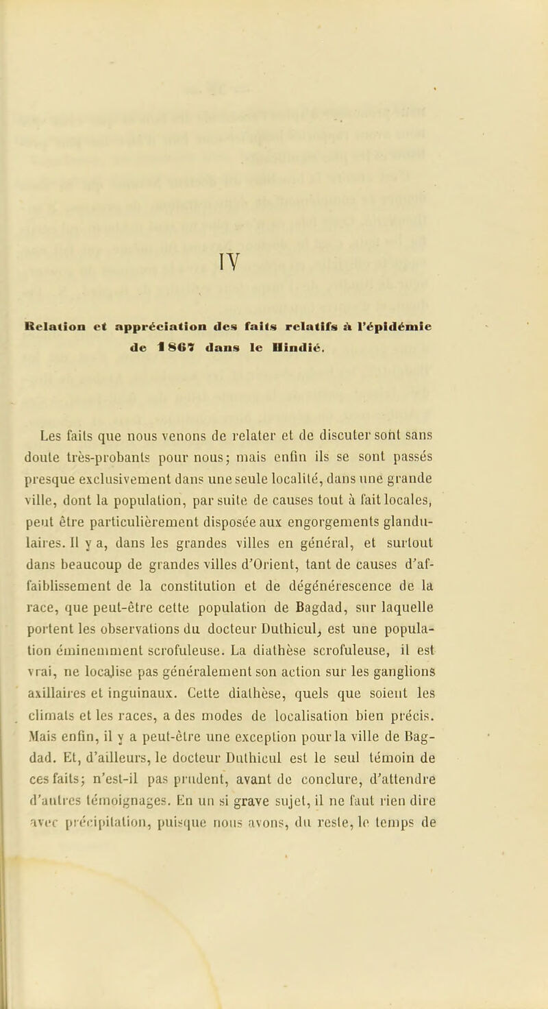 Relation et appréciation des faits relatifs l’épidémie de i 869 dans le Ilindié, Les faits que nous venons de relater et de discuter sont sans doute très-probants pour nous; mais enfin ils se sont passés presque exclusivement dans une seule localité, dans nne grande ville, dont la population, par suite de causes tout à fait locales, peut être particulièrement disposée aux engorgements glandu- laires. 11 y a, dans les grandes villes en général, et surtout dans beaucoup de grandes villes d’Orient, tant de causes d'af- faiblissement de la constitution et de dégénérescence de la race, que peut-être cette population de Bagdad, sur laquelle portent les observations du docteur Dutbicul^ est une popula- tion éminemment scrofuleuse. La diathèse scrofuleuse, il est vrai, ne locajise pas généralement son action sur les ganglions axillaires et inguinaux. Celte diathèse, quels que soient les climats et les races, a des modes de localisation bien précis. Mais enfin, il y a peut-être une exception pour la ville de Bag- dad. Et, d’ailleurs, le docteur Dulhicul est le seul témoin de ces faits; n’esl-il pas prudent, avant de conclure, d’attendre d’autres témoignages. En un si grave sujet, il ne faut rien dire avec précipitation, puisque nous avons, du reste, le temps de