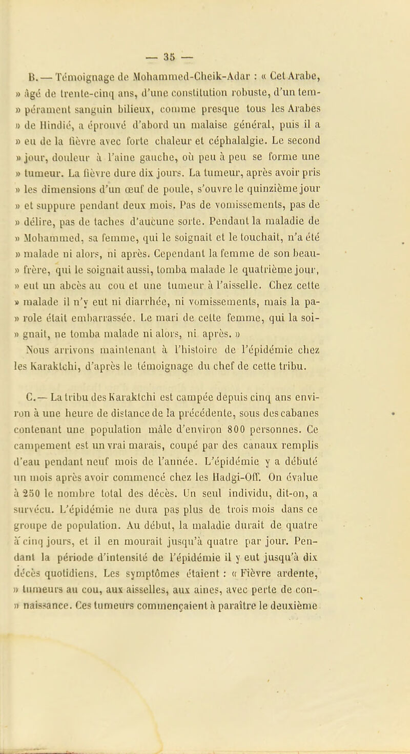 B. — Témoignage de Mohammed-Clieik-Adar : « Cet Arabe, » âgé de Irente-cinq ans, d’une consliUition robuste, d’untem- » pérament sanguin bilieux, comme presque tous les Arabes n de Hindié, a éprouvé d’abord un malaise général, puis il a » eu de la lièvre avec forte chaleur et céphalalgie. Le second » jour, douleur à l’aine gauche, où peu à peu se forme une » tumeur. La fièvre dure dix jours. La tumeur, après avoir pris » les dimensions d’un œuf de poule, s’ouvre le quinzième jour » et suppure pendant deux mois. Pas de vomissements, pas de » délire, pas de taches d’aucune sorte. Pendant la maladie de » Mohammed, sa femme, qui le soignait et le touchait, n’a été » malade ni alors, ni après. Cependant la femme de son beau- » frère, qui le soignait aussi, tomba malade le quatrième jour, » eut un abcès au cou et une tumeur à l’aisselle. Chez celle » malade il n’y eut ni diarrhée, ni vomissements, mais la pa- » rôle était embarrassée. Le mari de celte femme, qui la soi- » gnail, ne tomba malade ni alors, ni après. » Nous arrivons maintenant à l’histoire de l’épidémie chez les Karaklchi, d’après le témoignage du chef de cette tribu. C. — La tribu des Karaktchi est campée depuis cinq ans envi- ron à une heure de distance de la précédente, sous des cabanes contenant une population mâle d’environ 800 personnes. Ce campement est un vrai marais, coupé par des canaux remplis d’eau pendant neuf mois de l’année. L’épidémie y a débuté un mois après avoir commencé chez les Hadgi-Off. On évalue à 230 le nombre total des décès. Un seul individu, dit-on, a survécu. L’épidémie ne dura pas plus de trois mois dans ce groupe de population. Au début, la maladie durait de quatre à' cinq jours, et il en mourait jusqu’à quatre par jour. Pen- dant la période d’intensité de l’épidémie il y eut jusqu’à dix décès quotidiens. Les symptômes étaient : « Fièvre ardente, » tumeurs au cou, aux aisselles, aux aines, avec perte de con- )i naissance. Ces tumeurs commençaient à paraître le deuxième