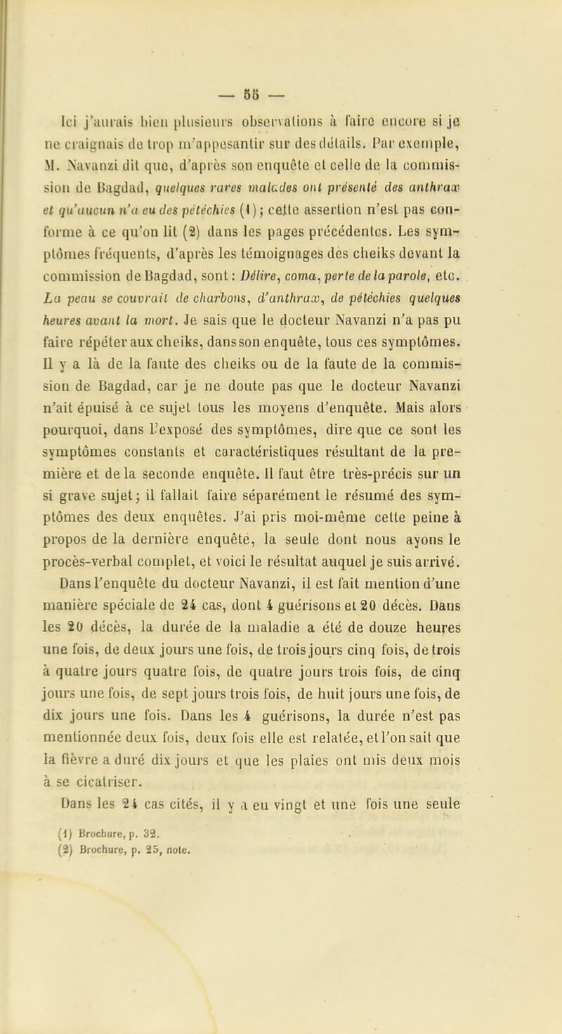 — 6S Ici j’aurais bien plusieurs observalions à l'aire encore si je ne craignais ilo trop m'appesantir sur des clélails. l’ar exemple, M. .Navanzi dit que, d’après son enquête et celle de la commis- sion de Bagdad, quelques rares malades ont présenté des anthrax- et qu’aucun n’a eu des pétéchies (1) ; celte assertion n’est pas con- forme à ce qu’on lit (2) dans les pages précédentes. Les sym- ptômes fréquents, d’après les témoignages des cheiks devant la commission de Bagdad, sont : Délire, coma, perle de la parole, etc. La peau se couvrait de charbons, d’anthrax, de pétéchies quelques heures avant la mort. Je sais que le docteur Navanzi n’a pas pu faire répéter aux cheiks, dansson enquête, tous ces symptômes. Il y a là de la faute des cheiks ou de la faute de la commis- sion de Bagdad, car je ne doute pas que le docteur Navanzi n’ait épuisé à ce sujet tous les moyens d’enquête. Mais alors pourquoi, dans l’exposé des symptômes, dire que ce sont les symptômes constants et caractéristiques résultant de la pre- mière et de la seconde enquête. Il faut être très-précis sur un si grave sujet; il fallait faire séparément le résumé des sym- ptômes des deux enquêtes. J’ai pris moi-même cette peine à propos de la dernière enquête, la seule dont nous ayons le procès-verbal complet, et voici le résultat auquel je suis arrivé. Dans l’enquête du docteur Navanzi, il est fait mention d’une manière spéciale de 24 cas, dont 4 guérisons et 20 décès. Dans les 20 décès, la durée de la maladie a été de douze heures une fois, de deux jours une fois, de trois jours cinq fois, de trois à quatre jours quatre fois, de quatre jours trois fois, de cinq jours une fois, de sept jours trois fois, de huit jours une fois, de dix jours une fois. Dans les 4 guérisons, la durée n’est pas mentionnée deux fois, deux fois elle est relatée, et l’on sait que la fièvre a duré dix jours et que les plaies ont mis deux mois à se cicatriser. Dans les 2 4 cas cités, il y a eu vingt et une fois une seule (1) Brochure, p. 32. (2) Brochure, p. 25, note.