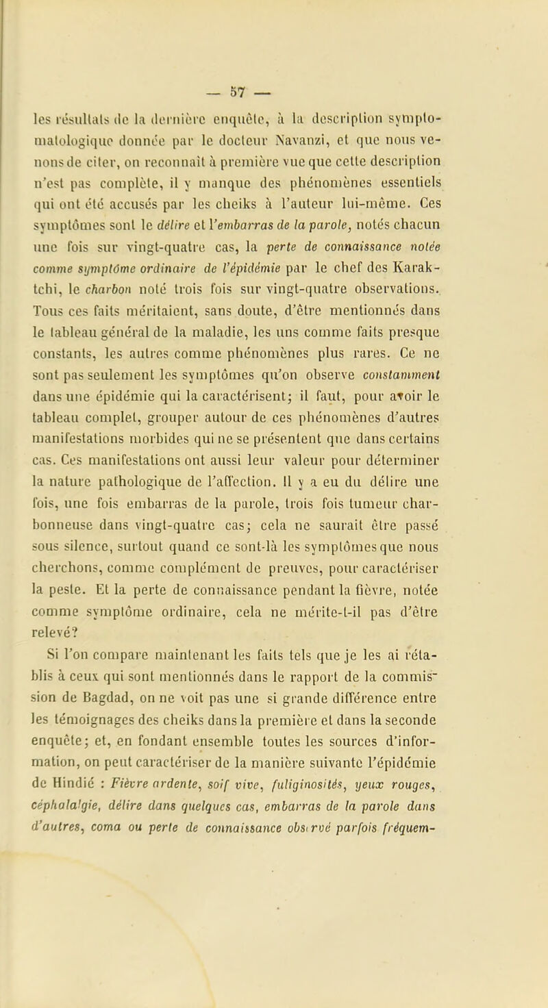— 57 — les résullals de la tleniièi'c enquête, à la description sympto- matologique donnée par le docteur Navanzi, et que nous ve- nons de citer, on reconnait à première vue que celle description n’est pas complète, il y manque des phénomènes essentiels qui ont été accusés par les cheiks à l’auteur lui-même. Ces symptômes sont le délire et l’emèarras de la parole, notés chacun une fois sur vingt-quatre cas, la perte de connaissance notée comme symptôme ordinaire de l’épidémie par le chef des Karak- tchi, le charbon noté trois fois sur vingt-quatre observations. Tous ces faits méritaient, sans doute, d’être mentionnés dans le tableau général de la maladie, les uns comme faits presque constants, les autres comme phénomènes plus rares. Ce ne sont pas seulement les symptômes qu’on observe constamment dans une épidémie qui la caractérisent; il faut, pour atoir le tableau complet, grouper autour de ces phénomènes d’autres manifestations morbides qui ne se présentent que dans certains cas. Ces manifestations ont aussi leur valeur pour déterminer la nature pathologique de l’affection. 11 y a eu du délire une fois, une fois embarras de la parole, trois fois tumeur char- bonneuse dans vingt-quatre cas; cela ne saurait être passé sous silence, surtout quand ce sont-là les symptômes que nous cherchons, comme complément de preuves, pour caractériser la peste. Et la perte de connaissance pendant la fièvre, notée comme symptôme ordinaire, cela ne mérite-l-il pas d’être relevé? Si l’on compare maintenant les faits tels que je les ai réta- blis à ceux qui sont mentionnés dans le rapport de la commis sion de Bagdad, on ne voit pas une si grande différence entre les témoignages des cheiks dans la première et dans la seconde enquête; et, en fondant ensemble toutes les sources d’infor- mation, on peut caractériser de la manière suivante l’épidémie de Hindié : Fièvre ardente, soif vive, fuliginosités, yeux rouges, céphalalgie, délire dans quelques cas, embarras de la parole dans d’autres, coma ou perte de connaissance obsirvé parfois fréquem-