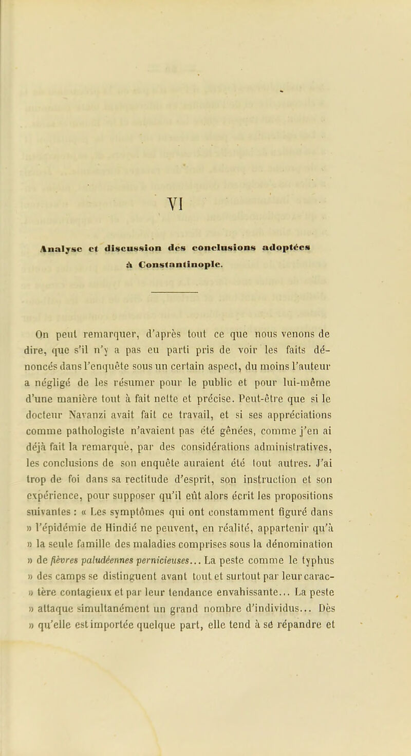 YI j%nal;fsc et discussion des conclusions adoptées À Constantinople. On peut remarquer, d’après tout ce que nous venons de dire, que s’il n’j a pas eu parti pris de voir les faits dé- noncés dans l’enquête sous un certain aspect, du moins l’auteur a négligé de les résumer pour le public et pour lui-même d’une manière tout à fait nette et précise. Peut-être que si le docteur Navanzi avait fait ce travail, et si ses appréciations comme pathologiste n’avaient pas été gênées, comme j’en ai déjà fait la remarque, par des considérations administratives, les conclusions de son enquête auraient été tout autres. J’ai trop de foi dans sa rectitude d’esprit, son instruction et son expérience, pour supposer qu’il eût alors écrit les propositions suivantes : « Les symptômes qui ont constamment figuré dans » l’épidémie de Hindié ne peuvent, en réalité, appartenir qu’à » la seule famille des maladies comprises sous la dénomination » de fièvres paludéennes pernicieuses... La peste comme le typhus » des camps se distinguent avant tout et surtout par leur carac- )) 1ère contagieux et par leur tendance envahissante... La peste 1) attaque simultanément un grand nombre d’individus... Dès » qu’elle est importée quelque part, elle tend à sé répandre et