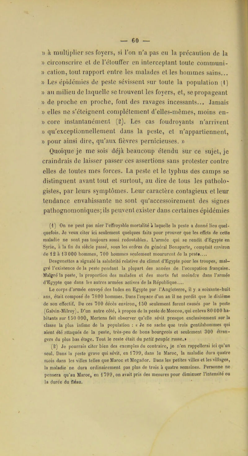 » tà multiplier scs foyers, si l'on n’a pas eu la précaution de la » circonscrire cl de l’étoufler en interceptant toute conimuni- » cation, tout rapport entre les malades et les hommes sains... » Les épidémies de peste sévissent sur toute la population (1) » au milieu de laquelle se trouvent les foyers, et, se propageant » de proche en proche, font des ravages incessants... .laniais » elles ne s’éteignent complètement d’elles-mêmes, moins en- » core instantanément (2). Les cas foudroyants n’arrivent » qu’exceplionnellement dans la peste, et n’appartiennent, » pour ainsi dire, qu’aux fièvres pernicieuses. » Quoique je me sois déjà beaucoup étendu sur ce sujet, je craindrais de laisser passeï’ ces assertions sans protester contre elles de toutes mes forces. La peste et le typhus des camps se distinguent avant tout et surtout, au dire de tous les patholo- gistes, par leurs symptômes. Leur caractère contagieux et leur tendance envahissante ne sont qu’accessoirement des signes pathognomoniques; ils peuvent exister dans certaines épidémies (1) On ne peut pas nier l’effroyable mortalité à laquelle la peste a donné lieu quel- quefois. Je veux citer ici seulement quelques faits pour prouver que les effets de cette maladie ne sont pas toujours aussi redoutables. L'armée qui se rendit d’Ëgypte en Syrie, à la fin du siècle passé, sous les ordres du général Bonaparte, comptait environ de 12 à 13000 bommes, 700 hommes seulement moururent de la pest#.... Desgenettes a signalé la salubrité relative du climat d'Egypte pour les troupes, mal- gré l’existence de la peste pendant la plupart des années de l’occupation française. Malgré la peste, la proportion des malades et des morts fut moindre dans l’armée d’Egypte que dans les autres armées actives de la République.... Le corps d’armée envoyé des Indes en Egypte par l’Angleterre, il y a soixante-huit ans, était composé de 7800 hommes. Dans l’espace d’un an il ne perdit que le dixième de son effectif. De ces 700 décès environ, 150 seulement furent causés par la peste (Galvin-Milroy). D’un autre côté, à propos de la peste de Moscou, qui enleva 80 000 ha- bitants sur 150 000, Mertens fait observer qu’elle sévit presque exclusivement sur la classe la plus infime de la population : « Je ne sache que trois gentilshommes qui aient été attaques de la peste, très-peu de bons bourgeois et seulement 300 étran- gers du plus bas étage. Tout le reste était du petit peuple russe.» (2) Je pourrais citer bien des exemples du contraire, je n’en rappellerai ici qu’un seul. Dans la peste grave qui sévit, en 1799, dans le Maroc, la maladie dura quatre mois dans les villes telles que Maroc et Mogador. Dans les petites villes et les villages, la maladie ne dura ordinairement pas plus de trois à quatre semaines. Personne ne pensera qu’au Maroc, en 1799, on avait pris des mesures pour diminuer l’intensité ou la duree du fléau.