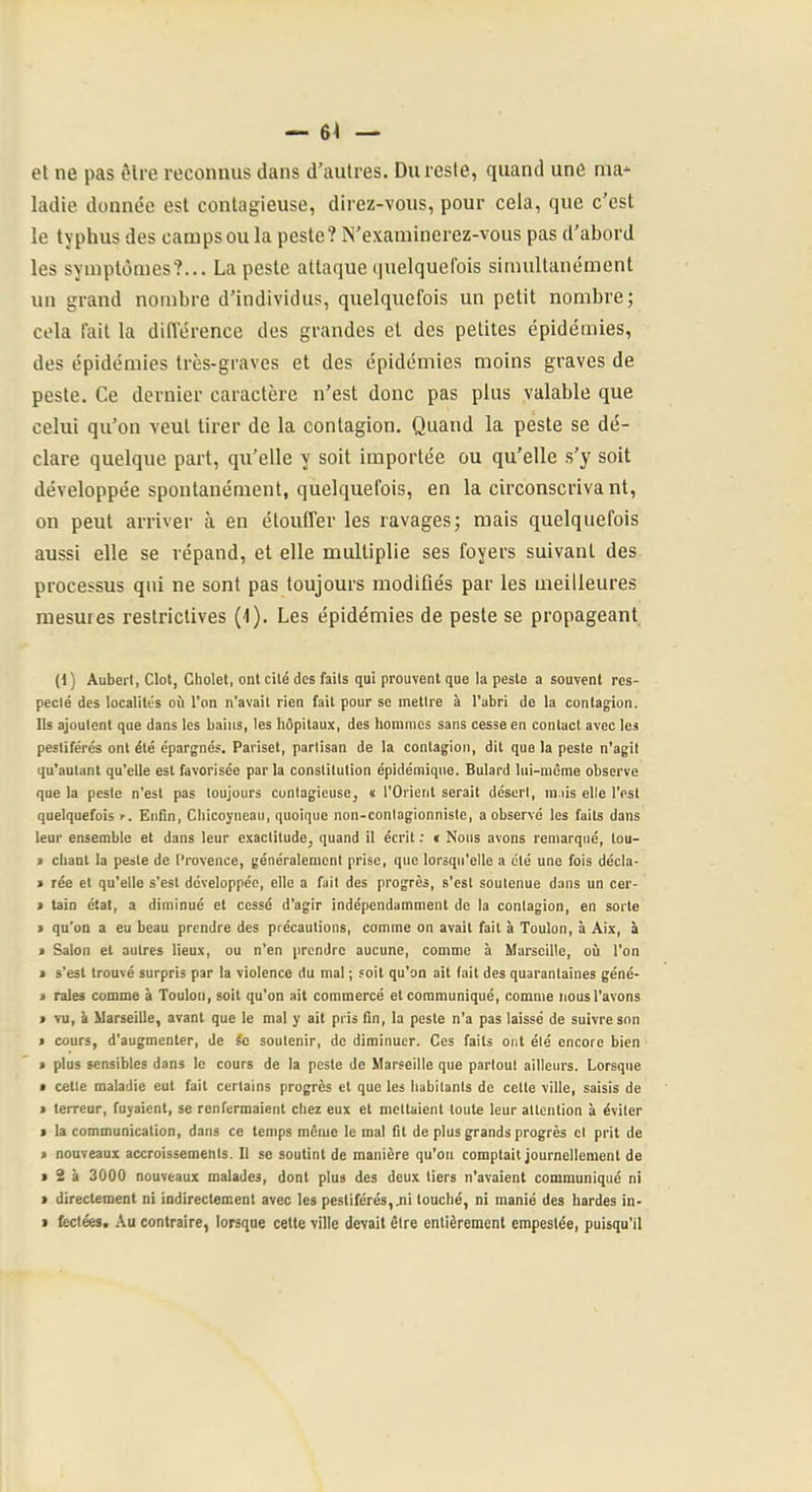 — 6< — et ne pas ôlre reconnus dans d’autres. Du reste, quand une ma^- ladie donnée est contagieuse, direz-vous, pour cela, que c’est le typhus des camps ou la peste? N'examinerez-vous pas d’abord les symptômes?... La peste attaque quelquefois simultanément un grand nombre d’individus, quelquefois un petit nombre; cela fait la difierence des grandes et des petites épidémies, des épidémies très-graves et des épidémies moins graves de peste. Ce dernier caractère n’est donc pas plus valable que celui qu’on veut tirer de la contagion. Quand la peste se dé- clare quelque part, qu’elle y soit importée ou qu’elle s’y soit développée spontanément, quelquefois, en la circonscriva nt, on peut arriver à en étouffer les ravages; mais quelquefois aussi elle se répand, et elle multiplie ses foyers suivant des processus qui ne sont pas toujours modiûés par les meilleures mesures restrictives (1). Les épidémies de peste se propageant (1) Auberl, Clôt, Cholet, ont cité des faits qui prouvent que la peste a souvent res- pecté des localités où l’on n'avait rien fait pour se mettre à l'abri de la contagion. Ils ajoutent que dans les bains, les hôpitaux, des hommes sans cesse en contact avec les pestiférés ont été épargnés. Pariset, partisan de la contagion, dit que la peste n'agit qu'autant qu'elle est favorisée par la constitution épidémique. Bulard lui-même observe que la peste n'est pas toujours cuntagieuse, « l'Orient serait désert, mais elle l'est quelquefois ►. Enfln, Chicoyneau, quoique non-contagionniste, a observé les faits dans leur ensemble et dans leur exactitude, quand il écrit : i Nous avons remarqué, tou- » chant la peste de Provence, généralement prise, que lorsqu’elle a été une fois décla- » rée et qu'elle s’est développée, elle a fait des progrès, s'est soutenue dans un cer- > tain état, a diminué et cessé d'agir indépendamment de la contagion, en sorte > qu’on a eu beau prendre des précautions, comme on avait fait à Toulon, à Aix, ù > Salon et autres lieux, ou n'en prendre aucune, comme à Marseille, où l'on > s’est trouvé surpris par la violence du mal ; soit qu'on ait fait des quarantaines géné- < raies comme à Toulon, soit qu’on ait commercé et communiqué, comme nous l'avons > vu, ù Marseille, avant que le mal y ait pris fin, la peste n'a pas laissé de suivre son > cours, d'augmenter, de Sc soutenir, de diminuer. Ces faits ont été encore bien > plus sensibles dans le cours de la peste de Marseille que partout ailleurs. Lorsque • cette maladie eut fait certains progrès et que les habitants de cette ville, saisis de > terreur, fuyaient, se renfermaient chez eux et mettaient toute leur attention à éviter • la communication, dans ce temps même le mal fit de plus grands progrès cl prit de > nouveaux accroissements. Il se soutint de manière qu'on comptait journellement de I 2 à 3000 nouveaux malades, dont plus des deux tiers n'avaient communiqué ni > directement ni indirectement avec les pestiférés, jii louché, ni manié des hardes in-