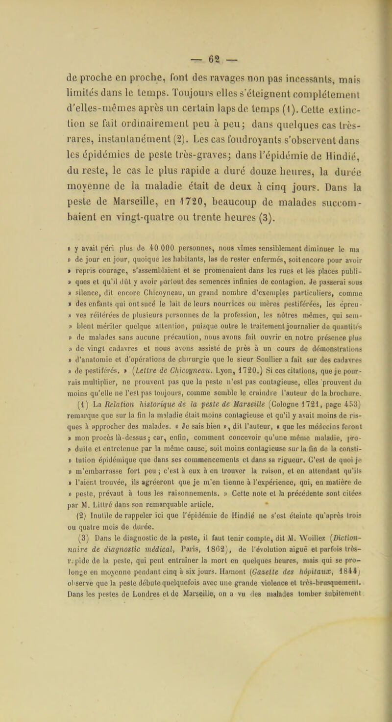 de proche en proche, font des ravages non pas incessants, mais limilésdans le temps. Toujours elles seteignent complètement d’elles-mtMiies après un certain laps de temps (1). Cette extinc- tion se fait ordinairement peu à pou; dans quelques cas très- rares, instantanément (2). Les cas foudroyants s’observent dans les épidémies de peste très-graves; dans l’épidémie de Hindié, du reste, le cas le plus rapide a duré douze heures, la durée moyenne de la maladie était de deux à cinq jours. Dans la peste de Marseille, en 1720, beaucoup de malades succom- baient en vingt-quatre ou trente heures (3). » y avait péri plus de 40 000 personnes, nous vîmes sensiblement diminuer le ma n de jour en jour, quoique les habitants, las de rester enfermés, soit encore pour avoir > repris courage, s'assemblaient et se promenaient dans les rues et les places publi- » ques et qu'il dut y avoir partout des semences infinies de contagion. Je passerai sous » silence, dit encore Cbicoyneau, un grand nombre d'exemples particuliers, comme > des enfants qui ontsucé le lait de leurs nourrices ou mères pestiférées, les épreu- » ves réitérées de plusieurs personnes de la profession, les nôtres mêmes, qui sem- » blent mériter quelque attention, puisque outre le traitement journalier de quantités » de malades sans aucune précaution, nous avons fait ouvrir en notre présence plus n de vingt cadavres et nous avons assisté de près à un cours de démonstrations > d'anatomie et d'opérations de chirurgie que le sieur Soullier a fait sur des cadavres » de pestiférés. » [Lettre de Chicoyneau. Lyon, 1720.) Si ces citations, que je pour- rais multiplier, ne prouvent pas que la peste n'est pas contagieuse, elles prouvent du moins qu’elle ne l'est pas toujours, comme semble le craindre l'auteur de la brochure. (1) La Relation historique de la peste de Marseille (Cologne 1721, page 4.^3) remarque que sur la fin la maladie était moins contagieuse et qu'il y avait moins de ris- ques à approcher des malades. « Je sais bien a, dit l'auteur, i que les médecins feront « mon procès là-dessus ; car, enfin, comment concevoir qu'une même maladie, pro- » duile et entretenue par la même cause, suit moins contagieuse sur la fin de la consti- » tution épidémique que dans ses commencements et dans sa rigueur. C'est de quoi je » m'embarrasse fort peu ; c'est à eux à en trouver la raison, et en attendant qu'ils > l'aient trouvée, ils agréeront que je m'en tienne à l'expérience, qui, en matière de » poste, prévaut à tous les raisonnements. » Cette note et la précédente sont citées par M. Littré dans son remarquable article. • (2) Inutile de rappeler ici que l’épidémie de Hindié ne s’est éteinte qu'après trois ou quatre mois de durée. (3) Dans le diagnostic de la peste, il faut tenir compte, dit M. Wüillex [Diction- naire de diagnostic médical, Paris, 1802), de l’évolution aiguë et parfois très- r. pide de la peste, qui peut entraîner la mort en quelques heures, mais qui se pro- longe en moyenne pendant cinq à six jours. Hamont [Gaselle des hôpitaux, 1844) observe que la peste débute quelquefois avec une grande violence et très-brusquement. Dans les pestes de Londres et de Marseille, on a vu des malades tomber subitement