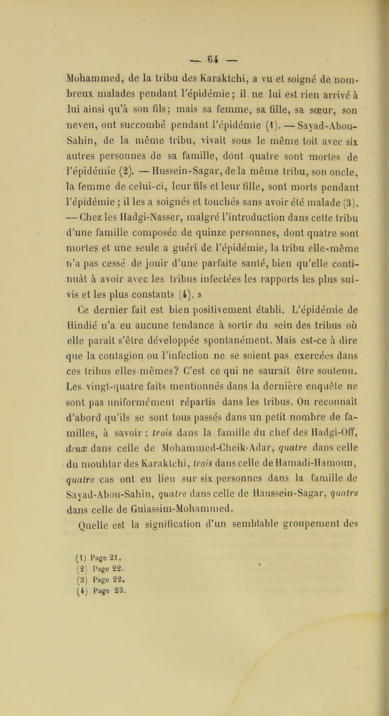 1 — 64 — Mohammed, de la tribu des Karaktchi, a vu et soigné de nom- breux malades pendant l’épidémie; il ne lui est rien arrivé à lui ainsi qu’à son fils; mais sa femme, sa fille, sa sœur, son neveu, ont succombé pendant l’épidémie (1). — Sayad-Abou- Sahin, de la même tribu, vivait sous le même toit avec six autres personnes de sa famille, dont quatre sont mortes de l’épidémie (2). — Hussein-Sagar, delà même tribu, son oncle, la femme de celui-ci, leur fils et leur fille, sont morts pendant l’épidémie ; il les a soignés et touchés sans avoir été malade (3). — Chez les Hadgi-Nasser, malgré l’introduction dans celte tribu d’une famille composée de quinze personnes, dont quatre sont mortes et une seule a guéri de l’épidémie, la tribu elle-même n’a pas cessé de jouir d’une parfaite santé, bien qu’elle conti- nuât à avoir avec les tribus infectées les rapports les plus sui- vis et les plus constants (4). » Ce dernier fait est bien positivement établi. L’épidémie de Hindié n’a eu aucune tendance à sortir du sein des tribus où elle paraît s’être développée spontanément. Mais est-ce à dire que la contagion ou l’infection ne se soient pas exercées dans ces tribus elles-mêmes? C’est ce qui ne saurait être soutenu. Les vingt-quatre faits mentionnés dans la dernière enquête ne sont pas uniformément répartis dans les tribus. On reconnaît d’abord qu’ils se sont tous passés dans un petit nombre de fa- milles, à savoir : trois dans la famille du chef des Hadgi-Off, deux dans celle de Mohammed-Cbeik-Adar, quatre dans celle du mouhlar des Karaktchi, trois dans celle deHamadi-Hamoun, quatre cas ont eu lieu sur six personnes dans la famille de Sayad-Abou-Sahin, quatre dans celle de Haussein-Sagar, quatre dans celle de Guiassim-Mohammed. Quelle est la signification d’un semblable groupement des (1) Page 21. (2) Page 22. (3) Page 22.