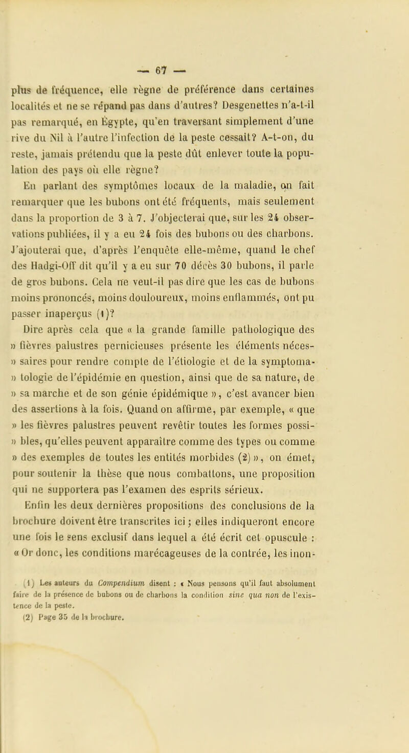 plus de fréquence, elle règne de préférence dans certaines localités et ne se répand pas dans d’autres? Desgenettes n’a-t-il pas remarqué, en Égypte, qu’en traversant simplement d’une rive du Nil ù l’autre l’infection de la peste cessait? A-t-on, du reste, jamais prétendu que la peste dût enlever toute la popu- lation des pays où elle règne? En parlant des symptômes locaux de la maladie, on fait remarquer que les bubons ont été fréquents, mais seulement dans la proportion de 3 à 7. J’objecterai que, sur les 24 obser- vations publiées, il y a eu 24 fois des bubons ou des charbons. J’ajouterai que, d’après l’enquête elle-même, quand le chef des Hadgi-Off dit qu’il y a eu sur 70 décès 30 bubons, il parle de gros bubons. Cela ne veut-il pas dire que les cas de bubons moins prononcés, moins douloureux, moins enflammés, ont pu passer inaperçus (t)? Dire après cela que « la grande famille pathologique des » fièvres palustres pernicieuses présente les éléments néces- » saires pour rendre compte de l’étiologie et de la symptoma- » tologie de l’épidémie en question, ainsi que de sa nature, de » sa marche et de son génie épidémique », c’est avancer bien des assertions à la fois. Quand on affirme, par exemple, « que » les fièvres palustres peuvent revêtir toutes les formes possi- » blés, qu’elles peuvent apparaître comme des types ou comme a des exemples de toutes les entités morbides (2) », on émet, pour soutenir la thèse que nous combattons, une proposition qui ne supportera pas l’examen des esprits sérieux. Enfin les deux dernières propositions des conclusions de la brochure doivent être transcrites ici ; elles indiqueront encore une fois le sens e.xclusif dans lequel a été écrit cet opuscule ; « Or donc, les conditions marécageuses de la contrée, les inon- (1) Lei auteurs du Compendium disent : i Nous pensons qu'il faut absolument faire de la présence de bubons ou de cbarbons la condition sine qua non de l’exis- tence de la peste.