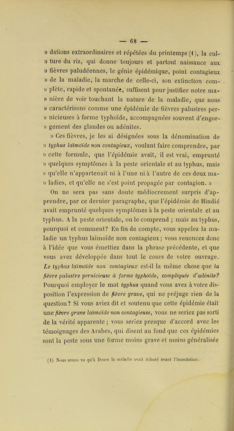 )) dations extraordinaires et répétées du printemps (1 ), la cul- » ture du riz, qui donne toujours et partout naissance aux » fièvres paludéennes, le génie épidémique, point contagieux )) de la maladie, la marche de celle-ci, son extinction com- )) plète, rapide et spontanée, suffisent pour justifier notre ma- » nière de voir touchant la nature de la maladie, que nous » caractérisons comme une épidémie de fièvres palustres per- » nicieuses à forme typhoïde, accompagnées souvent d'engor- » gement des glandes ou adénites. )) Ces fièvres, je les ai désignées sous la dénomination de » typhus laimoïde non contagieux, voulant faire comprendre, par » cette formule, que l’épidémie avait, il est vrai, emprunté » quelques symptômes à la peste orientale et au typhus, mais » qu’elle n’appartenait ni à l’une nia l’autre de ces deux ma- » ladies, et qu’elle ne s’est point propagée par contagion. » On ne sera pas sans doute médiocrement surpris d’ap- prendre, par ce dernier paragraphe, que l’épidémie de Hindié avait emprunté quelques symptômes à la peste orientale et au typhus. A la peste orientale, on le comprend ; mais au typhus, pourquoi et comment? En fin de compte, vous appelez la ma- ladie un typhus laïmoïde non contagieux; vous renoncez donc à l’idée que vous émettiez dans la phrase précédente, et que vous avez développée dans tout le cours de votre ouvrage. Le typhus Mmoïde non contagieux est-il la même chose que la fièvre palustre pernicieuse à forme typhoïde, compliquée d’adénite? Pourquoi employer le mot typhus quand vous avez à votre dis- position l’expression de fièvre grave, qui ne préjuge rien de la question? Si vous aviez dit et soutenu que cette épidémie était une fièvre grave laïmoïde non contagieuse, vous ne seriez pas sorti de la vérité apparente; vous seriez presque d’accord avec les témoignages des Arabes, qui disent au fond que ces épidémies sont la peste sous une forme moins grave et moins généralisée (d) Nous avoiH vu qu'a Dmim la malailio avait ilolnilé avant l'inondation.