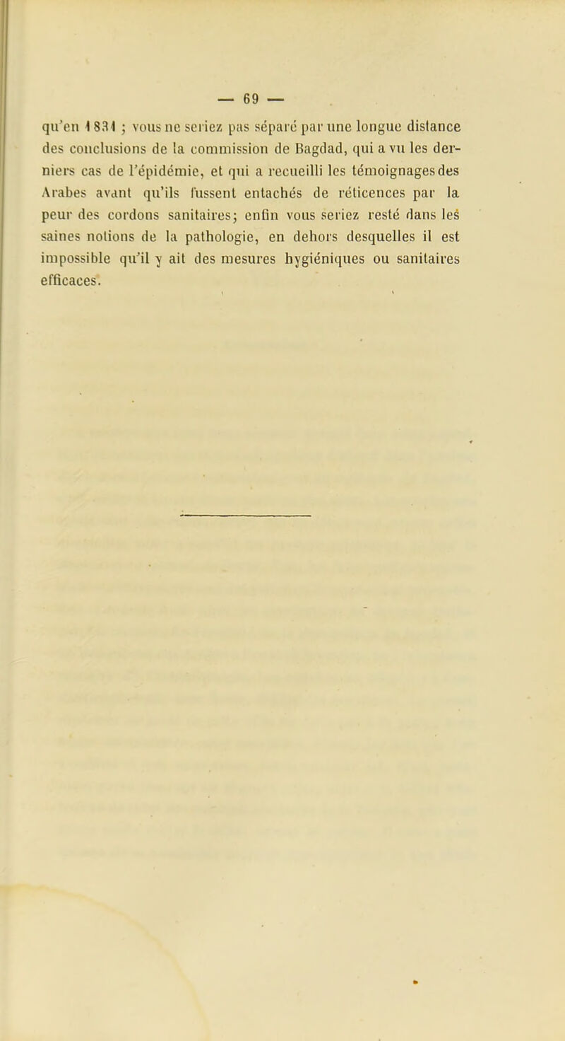 qu’en 1831 ; vous ne sci iez pas séparé par une longue distance des conclusions de la commission de Bagdad, qui a vu les der- niers cas de l’épidémie, et qui a recueilli les témoignages des Arabes avant qu’ils lussent entachés de rélicences par la peur des cordons sanitaires; enfin vous seriez resté dans les saines notions de la pathologie, en dehors desquelles il est impossible qu’il y ait des mesures hygiéniques ou sanitaires efficaces.