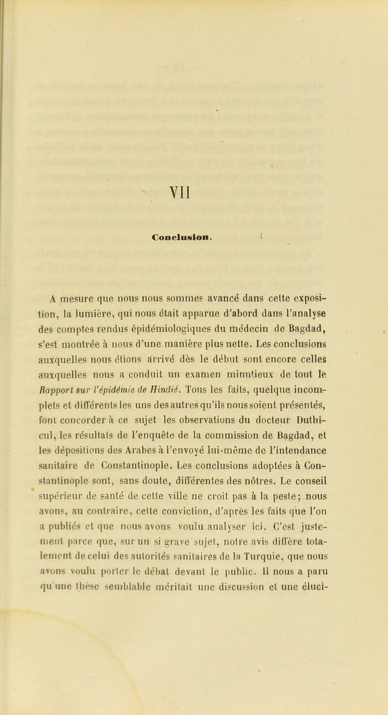 VII Conclusion. A mesure que nous nous sommes avancé dans cette exposi- tion, la lumière, qui nous était apparue d'abord dans l'analyse des comptes rendus épidémiologiques du médecin de Bagdad, s'est montrée à nous d’une manière plus nette. Les conclusions auxquelles nous étions arrivé dès le début sont encore celles auxquelles nous a conduit un examen minutieux de tout le Rapport sur l’épidémie de Hindié. Tous les faits, quelque incom- plets et différents les uns des autres qu’ils nous soient présentés, font concorder à ce sujet les observations du docteur Duthi- cul, les résultats de l’enquête de la commission de Bagdad, et les dépositions des Arabes à l'envoyé lui-même de l’intendance sanitaire de Constantinople. Les conclusions adoptées à Con- stantinople sont, sans doute, différentes des nôtres. Le conseil % supérieur de santé de cette ville ne croit pas à la peste; nous avons, au contraire, cette conviction, d'après les faits que l’on a publiés et que nous avons voulu analyser ici. C’est juste- ment parce que, sur un si grave sujet, notre avis diffère tota- lement de celui des autorités sanitaires de la Turquie, que nous avons voulu porter le débat devant le public. 11 nous a paru qu une thèse semblable méritait une discussion et une éluci-