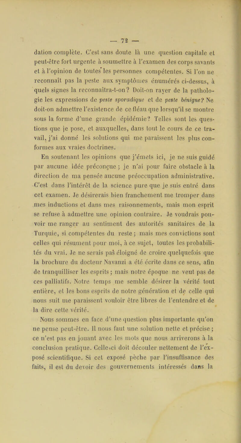 dalion complète. C'est sans doute là une question capitale cl peut-être fort urgente à soumettre à l’examen des corps savants et à l’opinion de toutes les personnes compétentes. Si l’on ne reconnaît pas la peste aux symptômes énumérés ci-dessus, à quels signes la reconnaîtra-t-on? Doit-on rayer de la patholo- gie les expressions de peste sporadique et de peste bénigne? Ne doit-on admettre l’existence de ce fléau que lorsqu’il se montre sous la forme d’une grande épidémie? Telles sont les ques- tions que je pose, et auxquelles, dans tout le cours de ce tra- vail, j’ai donné les solutions qui me paraissent les plus con- formes aux vraies doctrines. En soutenant les opinions que j’émets ici, je ne suis guidé par aucune idée préconçue 3 je n’ai pour faire obstacle à la direction de ma pensée aucune préoccupation administrative. C’est dans l’intérêt de la science pure que je suis entré dans cet examen. Je désirerais bien franchement me tromper dans mes inductions et dans mes raisonnements, mais mon esprit se refuse à admettre une opinion contraire. Je voudrais pou- voir me ranger au sentiment des autorités sanitaires de la Turquie, si compétentes du reste; mais mes convictions sont celles qui résument pour moi, à ce sujet, toutes les probabili- tés du vrai. Je ne serais pas éloigné de croire quelquefois que la brochure du docteur Navanzi a été écrite dans ce sens, afin de tranquilliser les esprits; mais notre époque ne veut pas de ces palliatifs. Notre temps me semble désirer la vérité tout entière, et les bons esprits de notre génération et de celle qui nous suit me paraissent vouloir être libres de l’entendre et de la dire cette vérité. Nous sommes en face d’une question plus importante qu’on ne pense peut-être. 11 nous faut une solution nette et précise; ce n’est pas en jouant avec les mots que nous arriverons à la conclusion pratique. CellCTci doit découler nettement de l’ex- posé scientifique. Si cet exposé pèche par l’insuffisance des faits, il est du devoir des gouvernements intéressés dans la