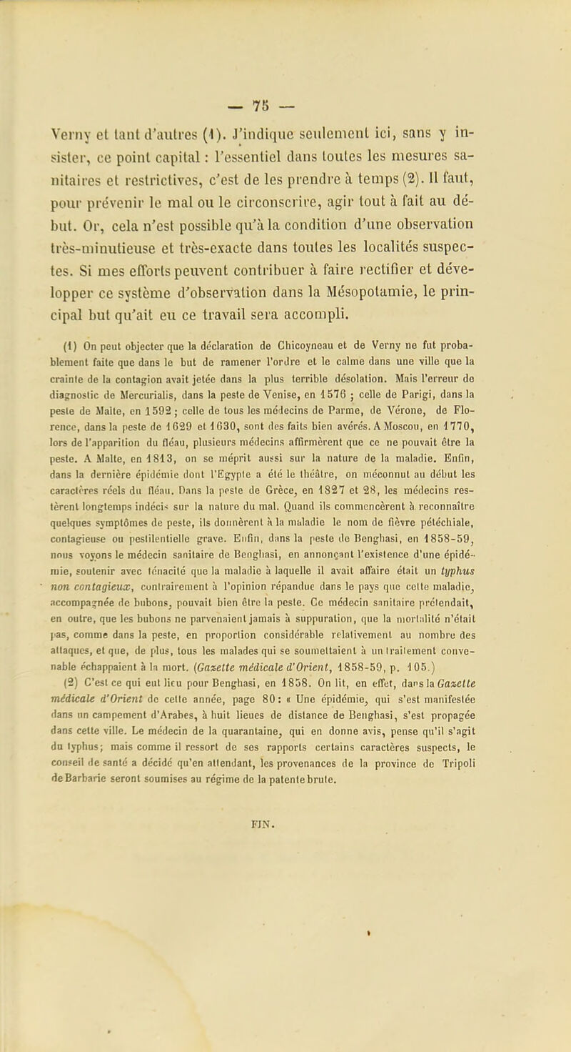 Verny el laiit d’autres (1). J’indique seulement ici, sans y in- sister, ce point capital : l’essentiel dans toutes les mesures sa- nitaires et restrictives, c’est de les prendre à temps (2). 11 faut, pour prévenir le mal ou le circonscrire, agir tout à fait au dé- but. Or, cela n’est possible qu’à la condition d’une observation très-minutieuse et très-exacte dans toutes les localités suspec- tes. Si mes efforts peuvent contribuer à faire rectifier et déve- lopper ce système d’observation dans la Mésopotamie, le prin- cipal but qu’ait eu ce travail sera accompli. (1) On peut objecter que la déclaration de Chicoyneau et de Verny ne fut proba- blement faite que dans le but de ramener l'ordre et le calme dans une ville que la crainte de la contagion avait jetée dans la plus terrible désolation. Mais l’erreur de diagnostic de Mercurialis, dans la peste de Venise, en 1576 ; celle de Parigi, dans la peste de Malte, en 1592 ; celle de tous les médecins de Parme, de Vérone, de Flo- rence, dans la peste de 1629 et 1630, sont des faits bien avérés. A Moscou, en 1770, lors de l'app.irition du fléau, plusieurs médecins affirmèrent que ce ne pouvait être la peste. A Malte, en 1813, on se méprit aussi sur la nature de la maladie. Enfin, dans la dernière épidémie dont l’Egypte a été le tliéàlre, on méconnut au début les caractères réels du fléau. Pans la peste de Grèce, en 1827 et 28, les médecins res- tèrent longtemps indécis sur la nature du mal. Quand ils commencèrent 5 reconnaître quelques symptômes de peste, ils donnèrent à la maladie le nom de fièvre pétéchiale, contagieuse ou pestilentielle grave. Enfin, dans la peste de Bengliasi, en 1858-59, nous voyons le médecin sanitaire de Bengliasi, en annonçant l'existence d’une épidé- mie, soutenir avec ténacité que la maladie à laquelle il avait affaire était un typhus non contagieux, cunirairement à l’opinion répandue dans le pays que celte maladie, accompagnée de bubons, pouvait bien être la pesle. Ce médecin sanitaire prétendait, en outre, que les bubons ne parvenaient jamais à suppuration, que la mortalité n’était pas, comme dans la peste, en proportion considérable relativement au nombre des attaques, el que, de plus, tous les malades qui se soumettaient à un traitement conve- nable échappaient a la mort. {Gazette médicale d'Orient, 1858-59, p. 105.) (2) C’est ce qui eut lieu pour Bengliasi, en 1858. On lit, en effet, dars la Gazette médicale d'Orient de cette année, page 80: « Une épidémie, qui s’est manifestée dans un campement d’Arabes, à huit lieues de distance de Bengliasi, s’est propagée dans cette ville. Le médecin de la quarantaine, qui en donne avis, pense qu’il s’agit du typhus; mais comme il ressort de ses rapports certains caractères suspects, le conseil de santé a décidé qu’en attendant, les provenances de la province de Tripoli de Barbarie seront soumises au régime de la patentebrule. FIN.