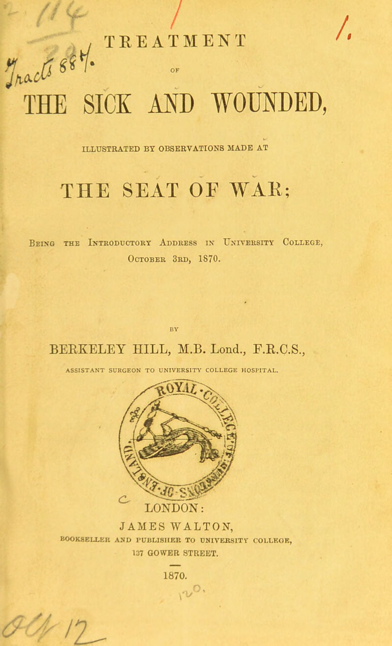 / H TREATMENT ^ THE SICK AND WOUNDED, ILLUSTRATED BY OBSERVATIONS MADE AT THE SEAT OF WAR; Being the Introductory Address in University College, October 3rd, 1870. by BERKELEY HILL, M.B. Lond., E.R.C.S., LONDON: ASSISTANT SURGEON TO UNIVERSITY COLLEGE HOSPITAL. JAMES WALTON, bookseller and publisher to university college, 1H7 GOWER STREET. 1870. o, /2^