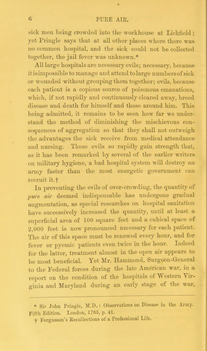 sick men being crowded into the workhouse at Lichfield ; yet Pringle says that at all other places where there was no common hospital, and the sick could not be collected together, the jail fever was unknown.* All large hospitals are uecessaiy evils; necessary, because it is impossible to manage and attend to large numbers of sick or woimded without grouping them together; evils, because each patient is a copious source of poisonous emanations, which, if not rapidly and continuously cleared away, breed disease and death for himself and those around him. This being admitted, it remains to be seen how far we under- stand the method of diminishing the mischievous con- sequences of aggregation so that they shall not outweigh the advantages the sick receive from medical attendance and nursing. These evils so rapidly gain strength that, as it has been remarked by several of the earlier writers on military hygiene, a bad hospital system will destroy an army faster than the most energetic government can recruit it.f In preventing the evils of over-crowding, the quantity of 'pure air deemed indispensable has undergone gradual augmentation, as special researches on hospital sanitation have successively increased the quantity, until at least a superficial area of 100 square feet and a cubical space of 2,000 feet is now pronounced necessary for each patient. The air of this space must be renewed every hour, and for fever or pyemic patients even twice in the hour. Indeed for the latter, treatment almost in the open air appears to be most beneficial. Yet Mr. Hammond, Surgeon-General to the Federal forces during the late American war, in a report on the condition of the hospitals of Western Vir- ginia and Maryland diuing an early stage of the war, * Sir John Pringle, M.D.: Observations on Disease in the Army. Fifth Edition. London, 1765, p. 41. ■f Fergusson’s Recollections of a Professional Life.