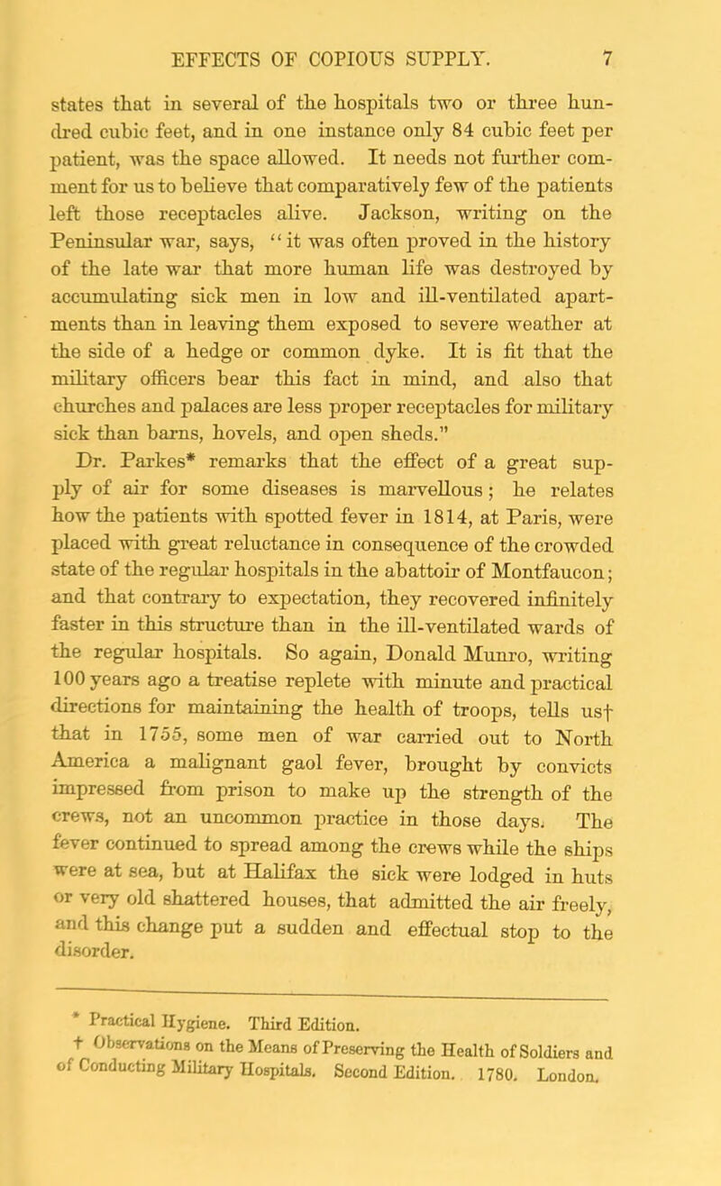 states that in several of the hospitals two or three hun- (b'ed cubic feet, and in one instance only 84 cubic feet per patient, was the space allowed. It needs not further com- ment for us to believe that comparatively few of the patients left those receptacles alive. Jackson, writing on the Peninsular war, says, ‘ ‘ it was often proved in the history of the late wai* that more human life was destroyed by accumulating sick men in low and iU-ventUated apart- ments than in leaving them exposed to severe weather at the side of a hedge or common dyke. It is fit that the military officers bear this fact in mind, and also that churches and palaces are less proper receptacles for military sick than barns, hovels, and open sheds.” Dr. Parkes* remai’ks that the effect of a great sup- ply of air for some diseases is maiwellous; he relates how the patients with spotted fever in 1814, at Paris, were placed with great reluctance in consequence of the crowded state of the regular hospitals in the abattoir of Montfaucon; and that contrary to expectation, they recovered infinitely faster in this structure than in the ill-ventilated wards of the regular hospitals. So again, Donald Munro, writing 100 years ago a treatise replete with minute and practical directions for maintaioing the health of troops, tells usf that in 1755, some men of war eairied out to North America a malignant gaol fever, brought by convicts impressed from prison to make up the strength of the crews, not an uncommon practice in those days. The fever continued to spread among the crews while the ships were at sea, but at Halifax the sick were lodged in huts or very old shattered houses, that admitted the air freely, and this change put a sudden and effectual stop to the disorder. Practical Hygiene. Third Edition, t Observations on the Means of Preserving the Health of Soldiers and of Conducting Military Hospitals. Second Edition. 1780. London,