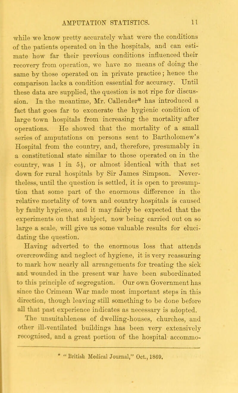 ■vrhile we know pretty accurately wkat were tke conditions of tke patients operated on in tke liospitals, and can esti- mate h.ow far tkeir previous conditions influenced their recovery from operation, we have no means of doing the same by those operated on in private practice ; hence the comparison lacks a condition essential for accuracy. Until these data are supplied, the question is not ripe for discus- sion. In the meantime, Mr. Callender^* has introduced a fact that goes far to exonerate the hygienic condition of large town hospitals from increasing the mortality after operations. He showed that the mortality of a small series of amputations on persons sent to Bartholomew’s Hospital from the country, and, therefore, presximably in a constitutional state similar to those operated on in the coimtry, was 1 in 5^, or almost identical with that set down for rural hospitals by Sir James Simpson. Never- theless, until the question is settled, it is open to presump- tion that some pai-t of the enoiunous difference in the relative mortahty of town and country hospitals is caused by faulty hygiene, and it may fairly be expected that the experiments on that subject, now being carried out on so large a scale, will give us some valuable results for eluci- dating the question. Having adverted to the enormous loss that attends overcrowding and neglect of hygiene, it is very reassuring to mark how nearly aU arrangements for treating the sick and wounded in the present war have been subordinated to this principle of segregation. Our own Government has since the Crimean War made most important steps in this direction, though leaving still something to be done before aU that pa.st experience indicates as necessary is adopted. The unsuitableness of dwelling-houses, churches, and other ill-ventilated buildings has been very extensively recognised, and a great portion of the hospital accommo- “ British Medical Journal,” Oct., 1860.