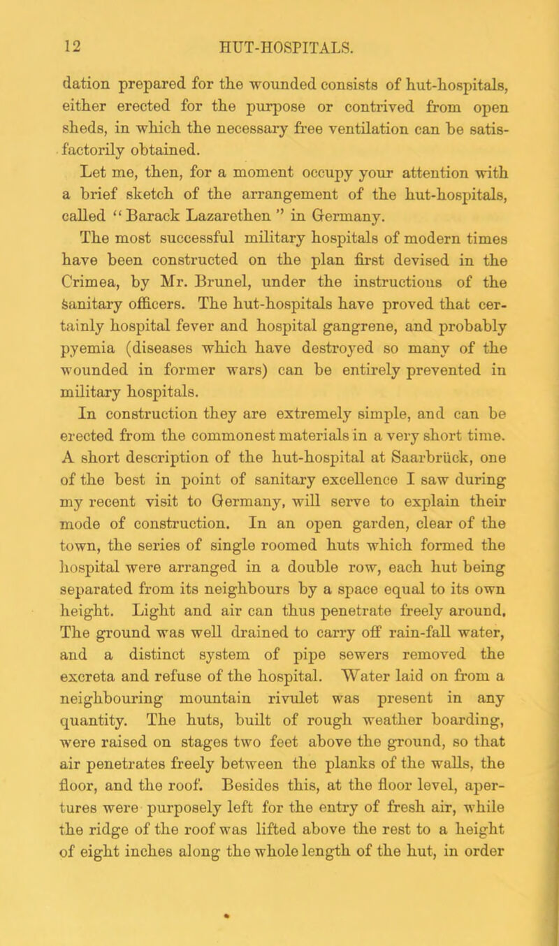 dation prepared for the wounded consists of hut-hospitals, either erected for the purpose or contrived from ojjen sheds, in which the necessary fi-ee ventilation can be satis- factorily obtained. Let me, then, for a moment occupy your attention with a brief sketch of the arrangement of the hut-hospitals, called “ Barack Lazarethen ” in Gennany. The most successful military hospitals of modern times have been constructed on the plan first devised in the Crimea, by Mr. Brunei, under the instructions of the Sanitary officers. The hut-hospitals have proved that cer- tainly hospital fever and hospital gangrene, and probably pyemia (diseases which have destroyed so many of the wounded in former wars) can be entii'ely prevented in military hospitals. In construction they are extremely simple, and can be erected from the commonest materials in a very short time. A short description of the hut-hospital at Saarbriick, one of the best in point of sanitary excellence I saw during my recent visit to Germany, will serve to explain their mode of construction. In an open garden, clear of the town, the series of single roomed huts which formed the hospital were arranged in a double row, each hut being separated from its neighbours by a space equal to its own height. Light and air can thus penetrate freely around. The ground was well drained to carry off rain-fall water, and a distinct system of pipe sewers removed the excreta and refuse of the hospital. Water laid on from a neighbouring mountain rivulet was present in any quantity. The huts, built of rough weather boarding, were raised on stages two feet above the ground, so that air penetrates freely between the planks of the walls, the floor, and the roof. Besides this, at the floor level, aper- tures were purposely left for the entry of fresh air, while the ridge of the roof was lifted above the rest to a height of eight inches along the whole length of the hut, in order