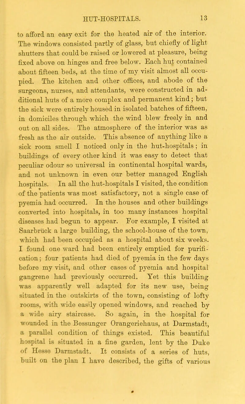 to afford an easy exit for tlie heated air of the interior. The ■windows consisted partly of glass, but chiefly of light shutters that could be raised or lowered at pleasure, being fixed abo've on hinges and free below. Each hut contained about fifteen beds, at the time of my visit almost aU occu- pied. The kitchen and other offices, and abode of the surgeons, nurses, and attendants, were constructed in ad- ditional huts of a more complex and permanent kind; but the sick were entirely housed in isolated batches of fifteen, in domiciles through which the wind blew freely in and out on all sides. The atmosphere of the interior was as fresh as the air outside. This absence of anything like a sick room smell I noticed only in the hut-hospitals; in buildings of every other kind it was easy to detect that peculiar odour so universal in continental hospital wards, and not unknown in even our better managed English hospitals. In all the hut-hospitals I visited, the condition of the patients was most satisfactory, not a single case of pyemia had occurred. In the houses and other buildings converted into hospitals, in too many instances hospital diseases had begun to appear. Eor example, I -visited at Saarbriick a large building, the school-house of the to'wn, which had been occupied as a hospital about six weeks. I foimd one ward had been entirely emptied for purifi- cation ; four patients had died of pyemia in the few days before my visit, and other cases of pyemia and hospital gangrene had previously occurred. Yet this building was apparently well adapted for its new use, being situated in the outskirts of the town, consisting of lofty rooms, with wide easily opened -wdndows, and reached by a wide airy staircase. So again, in the hospital for wounded in the Bessunger Orangeriehaus, at Darmstadt, a parallel condition of things existed. This beautiful hospital is situated in a fine garden, lent by the Duke of Hesse Darmstadt. It consists of a series of huts, built on the plan I have described, the gifts of various