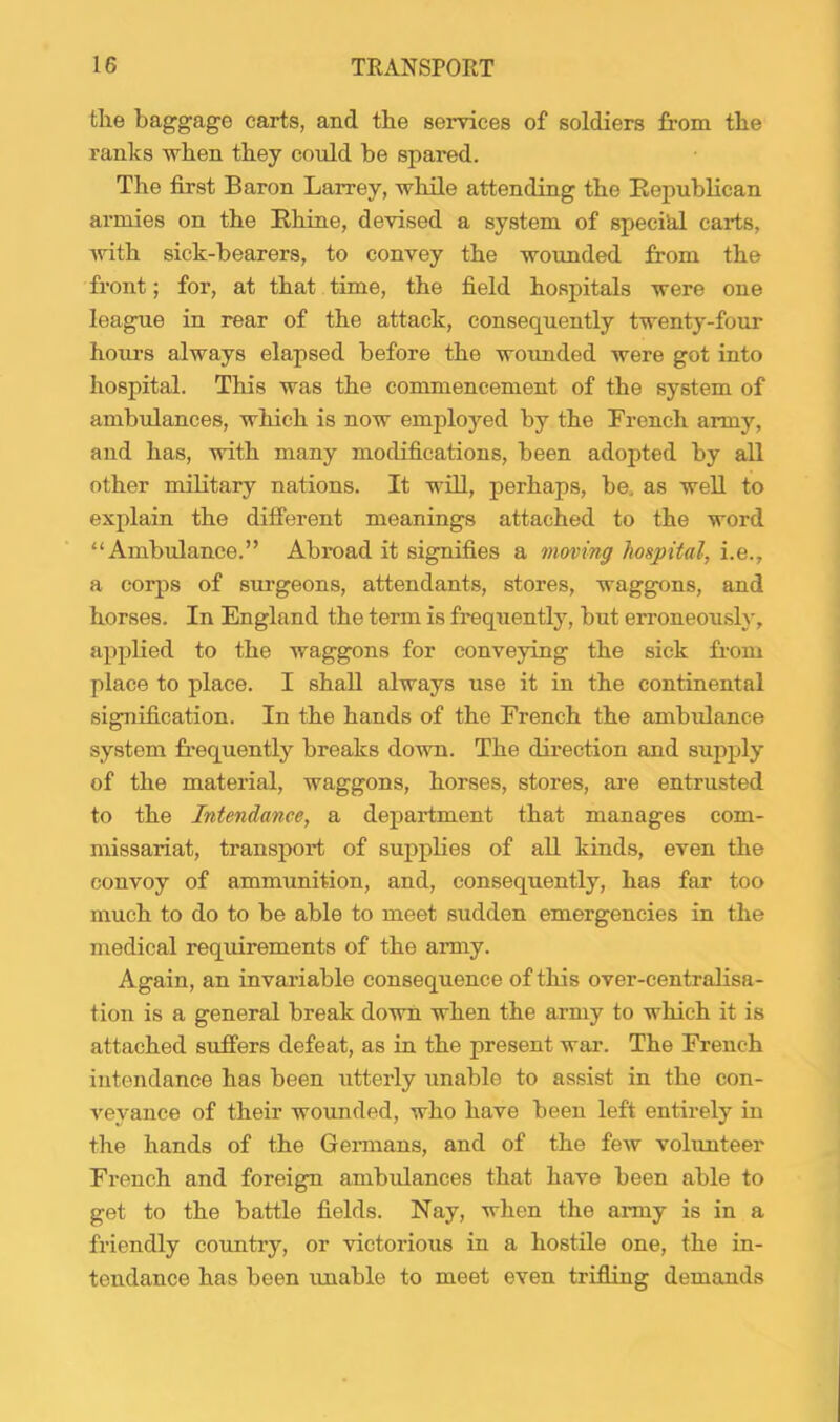 the baggage carts, and the services of soldiers from the ranks when they could be spared. The first Baron Larrey, while attending the Eepublican armies on the Rhine, devised a system of specihl carts, Avith sick-bearers, to convey the wounded from the front; for, at that time, the field hospitals were one league in rear of the attack, consequently twenty-four hours always elapsed before the woimded were got into hospital. This was the commencement of the system of ambulances, which is now employed by the French army, and has, with many modifications, been adopted by all other military nations. It will, perhaps, be. as well to explain the different meanings attached to the word “Ambulance.” Abroad it signifies a moving hospital, i.e., a corps of surgeons, attendants, stores, waggons, and horses. In England the term is freqAiently, but erroneously, applied to the waggons for conveying the sick fi-oni place to place. I shall always use it in the continental signification. In the hands of the French the ambulance system frequently breaks down. The direction and supply of the material, waggons, horses, stores, ai’e entrusted to the Intendance, a department that manages com- missariat, transport of supplies of all kinds, even the convoy of ammunition, and, consequently, has far too much to do to be able to meet sudden emergencies in the medical requirements of the army. Again, an invariable consequence of this over-centralisa- tion is a general break down when the army to which it is attached suffers defeat, as in the present war. The French intendance has been utterly unable to assist in the con- A^eyance of their wounded, who have been left entirely in the hands of the Geimans, and of the feAv volunteer French and foreign ambulances that have been able to get to the battle fields. Nay, when the army is in a friendly country, or victorious in a hostile one, the in- tendance has been unable to meet even trifling demands