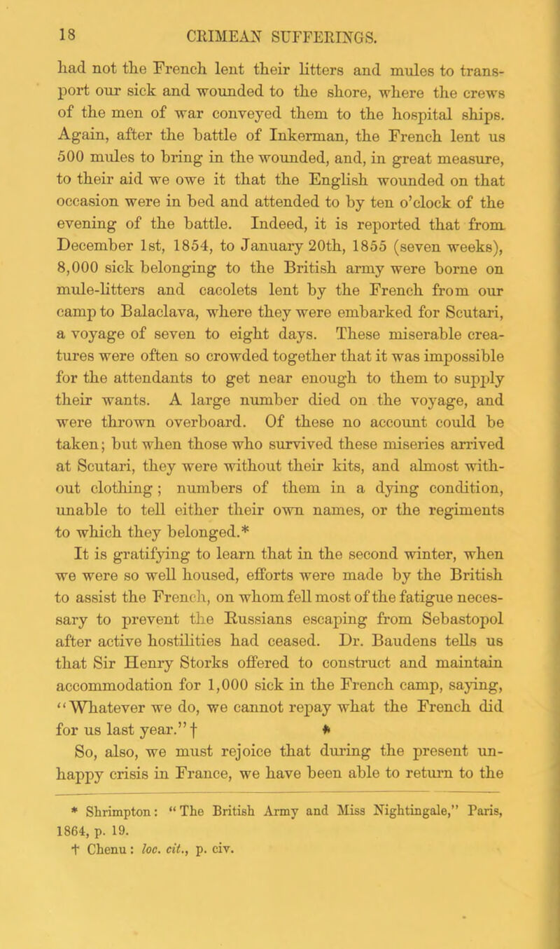 liad not tlie French lent their litters and mules to trans- poid our sick and wounded to the shore, where the crews of the men of war conveyed them to the hospital ships. Again, after the battle of Inkerman, the French lent us 500 mules to bring in the woimded, and, in great measure, to their aid we owe it that the English wounded on that occasion were in bed and attended to by ten o’clock of the evening of the battle. Indeed, it is reported that from December 1st, 1854, to Januaiy 20th, 1855 (seven weeks), 8,000 sick belonging to the British army were borne on mule-litters and cacolets lent by the French from our camp to Balaclava, where they were embarked for Scutari, a voyage of seven to eight days. These miserable crea- tures were often so crowded together that it was impossible for the attendants to get near enough to them to sup2jly their wants. A large number died on the voyage, and were thrown overboard. Of these no account could be taken; but when those who survived these miseries arrived at Scutari, they were without their kits, and almost with- out clothing ; numbers of them in a dying condition, imable to tell either their own names, or the regiments to which they belonged.* It is gratifying to learn that in the second winter, when we were so well housed, efforts were made by the British to assist the French, on whom fell most of the fatigue neces- sary to prevent the Russians escaj)ing from Sebastopol after active hostilities had ceased. Dr. Baudens teUs us that Sir Henry Storks offered to construct and maintain accommodation for 1,000 sick in the French camp, saying, “Whatever we do, we cannot rejDay what the French did for us last year.” f So, also, we must rejoice that during the present un- happy crisis in France, we have been able to retuim to the * Shrimpton: “The British Army and Miss Nightingale,” Paris, 1864, p. 19. t Chenu: loc. cit., p. civ.