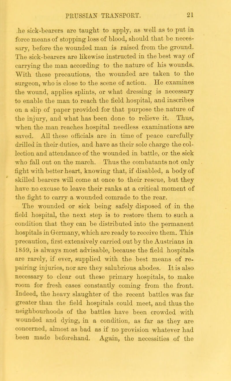 he sick-bearers are taught to apply, as well as to put m force means of stopping loss of blood, should that be neces- sary, before the wounded man is raised from the ground. The sick-bearers are likewise instructed in the best way of carrying the man according to the nature of his wounds. With these precautions, the wounded are taken to the surgeon, who is close to the scene of action. He examines the woimd, applies splints, or what dressing is necessary to enable the man to reach the field hospital, and inscribes on a slip of paper provided for that purpose the nature of the mjury, and what has been done to relieve it. Thus, when the man reaches hospital needless examinations are saved. All these officials are in time of peace carefully drilled in their duties, and have as their sole charge the col- lection and attendance of the wounded in battle, or the sick who fall out on the march. Thus the combatants not only fight with better heart, knowing that, if disabled, a body of skilled bearers will come at once to their rescue, but they have no excuse to leave their ranks at a critical moment of the fight to carry a wounded comrade to the rear. The wounded or sick being safely disposed of in the field hospital, the next step is to restore them to such a condition that they can be distributed into the permanent hospitals in Germany, which are ready to receive them. This precaution, first extensively carried out by the Austrians in 1859, is always most advisable, because the field hospitals are rarely, if ever, supplied with the best means of re- pairing injuries, nor are they salubrious abodes. It is also necessary to clear out these primary hospitals, to make room for fresh cases constantly coming from the front. Indeed, the heavy slaughter of the recent battles was far greater than the field hospitals could meet, and thus the neighbourhoods of the battles have been crowded with wounded and dying, in a condition, as far as they are concerned, almost as bad as if no juovision whatever had been made beforehand. Again, the necessities of the