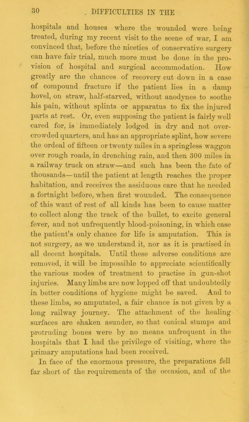 . DIFFICULTIES IN THE hospitals and houses where the wounded were heino’ O treated, dnring my recent visit to the scene of war, I am convinced that, before the niceties of conservative surgery can have fair trial, much more must he done in the pro- vision of hospital and surgical accommodation. How greatly are the chances of recovery cut down in a case of compound fracture if the patient lies in a damp hovel, on straw, half-starved, without anodynes to soothe his pain, without splints or apparatus to fix the injured parts at rest. Or, even supposing the patient is fairly well cared for, is immediately lodged in dry and not over- crowded quarters, and has an appropriate spHnt, how severe the ordeal of fifteen or twenty miles in a springless waggon over rough roads, in drenching rain, and then 300 miles in a railway truck on straw—and such has been the fate of thousands—until the patient at length reaches the jjroper habitation, and receives the assiduous care that he needed a fortnight before, when first wounded. The consequence of this want of rest of all kinds has been to cause matter to collect along the track of the bullet, to excite general fever, and not unfrequently blood-poisoning, in which case the jDatient’s only chance for life is amputation. This is not surgery, as we understand it, nor as it is practised in aU decent hospitals. Until these adverse conditions are removed, it will be impossible to appreciate scientifically the various modes of treatment to jiractise in gun-shot injuries. Many limbs are now lopped off that undoubtedly in better conditions of hygiene might be saved. And to these limbs, so amputated, a fair chance is not given by a long railway journey. The attachment of the healing sui’faces are shaken asunder, so that conical stumps and protruding bones were by no means unfrequent in the hospitals that I had the privilege of visiting, where the primary amputations had been received. In face of the enormous pressure, the preparations fell far short of the requirements of the occasion, and of the