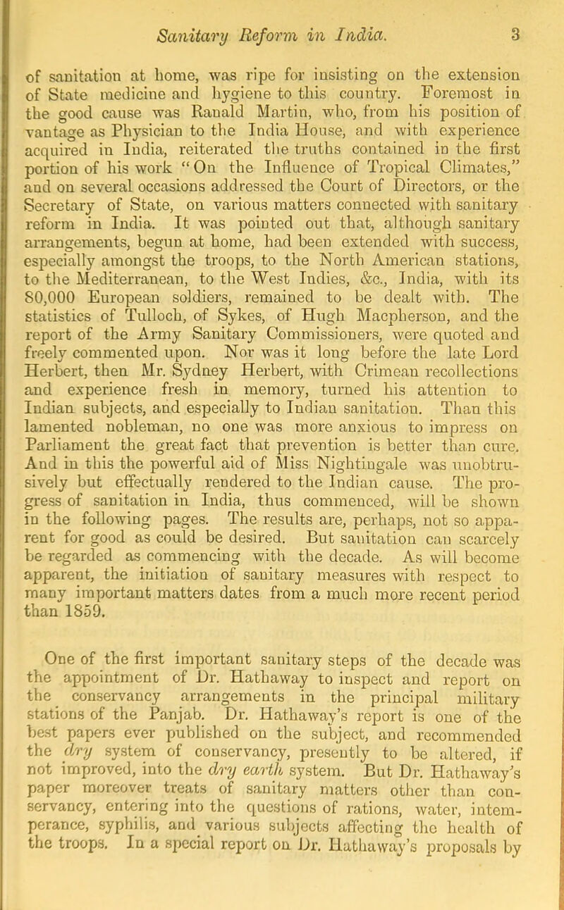 of snuitation at home, was ripe for insisting on the extension of State medicine and hygiene to this country. Foremost in the good cause was Ranald Martin, who, from his position of vantage as Physician to the India House, and with experience acquired in India, reiterated the truths contained in the first portion of his work “ On the Influence of Tropical Climates,” and on several occasions addressed the Court of Directors, or the Secretary of State, on various matters connected with sanitary reform in India. It was pointed out that, although sanitary arrangements, begun at home, had been extended with success, especially amongst the troops, to the North American stations, to the Mediterranean, to the West Indies, &c., India, with its 80,000 European soldiers, remained to be dealt with. The statistics of Tulloch, of Sykes, of Hugh Macpherson, and the report of the Army Sanitary Commissioners, were quoted and freely commented upon. Nor was it long before the late Lord Herbert, then Mr. Sydney Herbert, with Crimean recollections and experience fresh in memory, turned his attention to Indian subjects, and especially to Indian sanitation. Than this lamented nobleman, no one was more anxious to impress on Parliament the great fact that prevention is better than cure. And in this the powerful aid of Miss Nightingale was unobtru- sively but effectually rendered to the Indian cause. The pro- gress of sanitation in India, thus commenced, will be shown in the following pages. The results are, perhaps, not so appa- rent for good as could be desired. But sanitation can scarcely be regarded as commencing with the decade. As will become apparent, the initiation of sanitary measures with respect to many important matters dates from a much more recent period than 1859. One of the first important sanitary steps of the decade was the appointment of Dr. Hathaway to inspect and report on the_ conservancy arrangements in the principal military stations of the Panjab. Dr, Hathaway’s report is one of the best papers ever published on the subject, and recommended the dry system of conservancy, presently to be altered, if not improved, into the dry earth system. But Dr. Hathaway s paper moreover treats of sanitary matters other than con- servancy, entering into the questions of rations, water, intem- perance, syphili.s, and_ various subjects affecting the health of the troops. In a special report on Dr. Hathaway’s j>roposals by