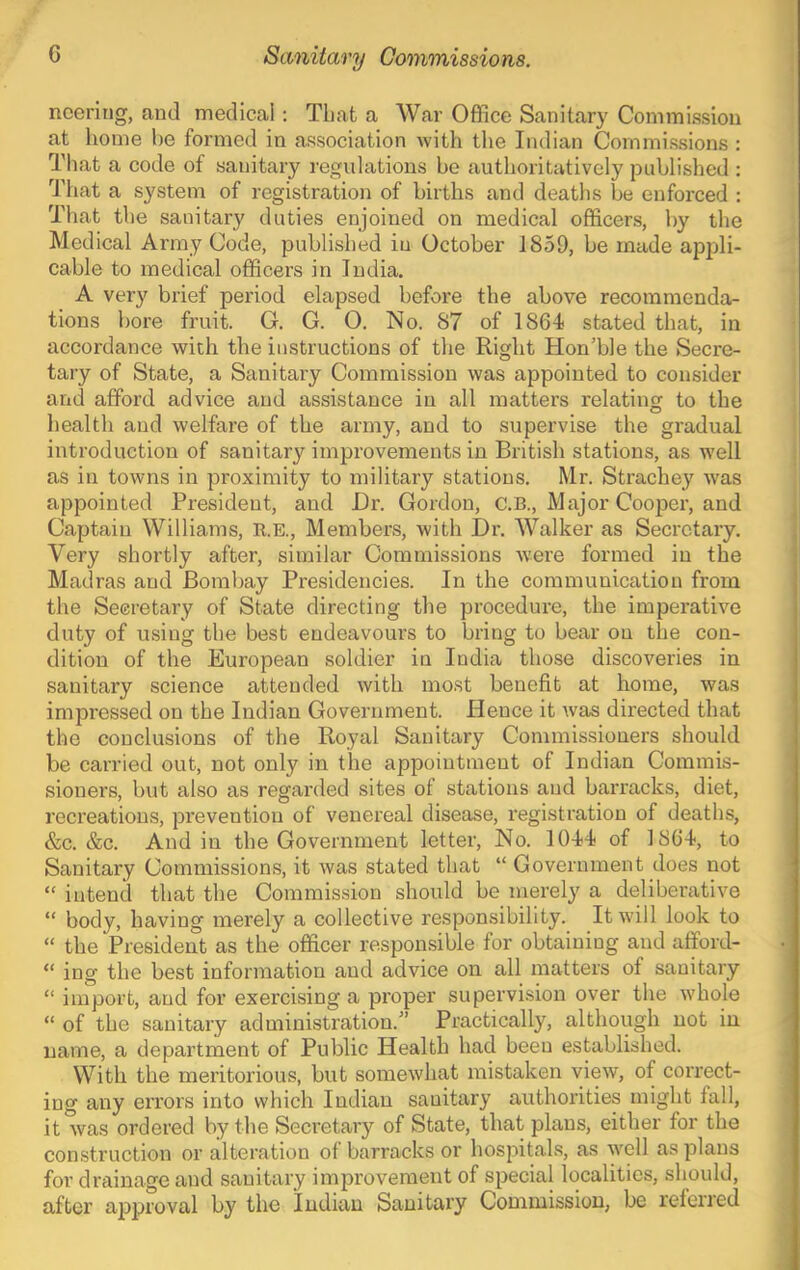 nccring, and medical: That a Wai’ Office Sanitary Commission at home he formed in association with the Indian Commissions : That a code of sanitary regulations be authoritatively published : That a system of registration of births and deaths be enforced : That the sanitary duties enjoined on medical officers, by the Medical Army Code, published in October 1859, be made appli- cable to medical officers in India. A very brief period elapsed before the above recommenda- tions bore fruit. G. G. O. No. 87 of 1864) stated that, in accordance with the instructions of the Right Hon’ble the Secre- tary of State, a Sanitary Commission was appointed to consider and afford advice and assistance in all matters relating to the health and welfare of the army, and to supervise the gradual introduction of sanitary improvements in British stations, as w'ell as in towns in proximity to military stations. Mr. Strachey was appointed President, and Dr. Gordon, C.B., Major Cooper, and Captain Williams, R.E., Members, with Dr. Walker as Secretary. Very shortly after, similar Commissions were formed in the Madras and Bombay Presidencies. In the communication from the Seeretary of State directing the procedure, the imperative duty of using the best endeavours to bring to bear on the con- dition of the European soldier in India those discoveries in sanitary science attended with most benefit at home, was impressed on the Indian Government. Hence it was directed that the conclusions of the Royal Sanitary Commissioners should be carried out, not only in tlae appointment of Indian Commis- sioners, but also as regarded sites of stations and barracks, diet, recreations, prevention of venereal disease, registration of deaths, &c. &c. And in the Government letter. No. 1044 of 1804, to Sanitary Commissions, it was stated that “ Government does not “ intend that the Commission should be merely a deliberative “ body, having merely a collective responsibility. It will look to “ the President as the officer responsible for obtaining and afford- “ ing the best information and advice on all matters of sanitary “ import, and for exercising a proper supervision over the whole “ of the sanitary administration.” Practically, although not in name, a department of Public Health had been established. With the meritorious, but somewhat mistaken view, of correct- ing any errors into which Indian sanitary authorities might fall, it was ordered by the Secretary of State, that plans, either for the construction or alteration of barracks or hospitals, as well as plans for drainage and sanitary improvement of special localities, should, after apjjroval by the Indian Sanitary Commission, be referred