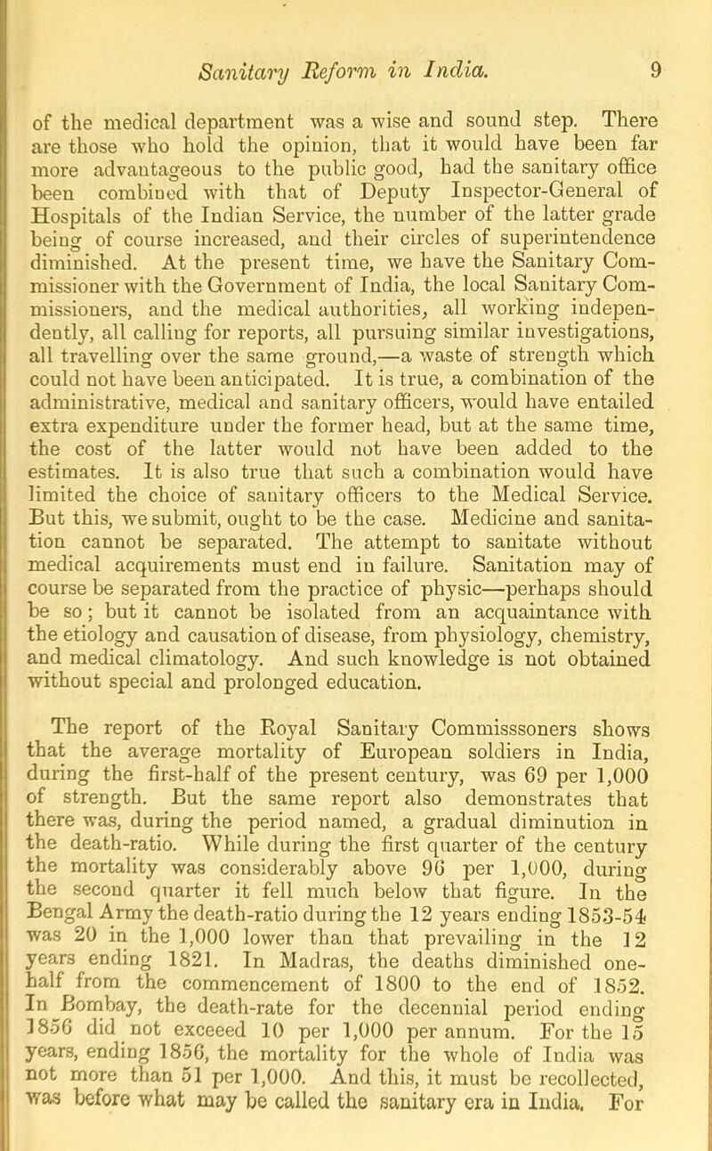 of the medical department was a wise and sound step. There are those who hold the opinion, that it would have been far more advantageous to the public good, had the sanitary office been combined with that of Deputy Inspector-General of Hospitals of the Indian Service, the number of the latter grade being of course increased, and their circles of superintendence diminished. At the present time, we have the Sanitary Com- missioner with the Government of India, the local Sanitary Com- missioners, and the medical authorities^ all Avork'ing indepen- dently, all calling for reports, all pursuing similar investigations, all travelling over the same ground,—a waste of strength which could not have been anticipated. It is true, a combination of the administrative, medical and sanitary officers, would have entailed extra expenditure under the former head, but at the same time, the cost of the latter would not have been added to the estimates. It is also true that such a combination would have limited the choice of sanitary officers to the Medical Service. But this, we submit, ought to be the case. Medicine and sanita- tion cannot be separated. The attempt to sanitate without medical acquirements must end in failure. Sanitation may of course be separated from the practice of physic—perhaps should be so; but it cannot be isolated from an acquaintance with the etiology and causation of disease, from physiology, chemistry, and medical climatology. And such knowledge is not obtained without special and prolonged education. The report of the Royal Sanitary Commisssoners shows that the average mortality of European soldiers in India, during the first-half of the present century, was 69 per 1,000 of strength. But the same report also demonstrates that there was, during the period named, a gradual diminution in the death-ratio. While during the first quarter of the century the mortality was considerably above 96 per 1,000, during the second quarter it fell much below that figure. In the Bengal Army the death-ratio during the 12 years ending 1853-54 was 20 in the 1,000 lower than that prevailing in the 12 years ending 1821. In Madras, the deaths diminished one- half from the commencement of 1800 to the end of 1852. 1*1 ^-Bombay, the death-rate for the decennial period ending 1856 did not exceeed 10 per 1,000 per annum. For the 15 years, ending 1856, the mortality for the whole of India was not more than 51 per 1,000. And this, it must be recollected, was before what may be called the sanitary era in India, For