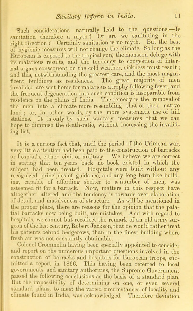 Such considerations naturally lead to the questions,—Is sanitation therefore a myth? Or are we sanitating in the right direction ? Certainly sanitation is no myth. But the best of hygienic measures Avill not change the climate. So long as the European is exposed to the tropical sun, the monsoon deluge with its malarious results, and the tendency to congestion of inter- nal orgaus consequent on the cold weather, sickness must result; and this, notwithstanding the greatest care, and the most magni- ficent buildings as residences. The great majority of men invalided are sent home for malarious atrophy following fever, and the frequent degeneration into such condition is inseparable from residence on the plains of India. The remedy is the removal of the men into a climate more resembling that of their native laud ; or, in other words, by the more systematic use of hill stations. It is only by such sanitary measures that we can hope to diminish the death-ratio, without increasing the invalid- ing list. It is a curious fact that, until the period of the Crimean war, very little attention had been paid to the construction of barracks or hospitals, either civil or military. We believe we are correct in stating that ten years back no book existed in which the subject had been treated. Hospitals were built without any recognized principles of guidance, and any long barn-like build- ing, capable of affording shelter to a number of men, was esteemed fit for a barrack. Now, matters in this respect have altogether altered, and the tendency is towards over-elaboration of detail, and massiveness of structure. As will be mentioned in the proper place, there are reasons for the opinion that the pala- tial barracks noAv being built, are mistakes. And with regard to hospitals, we cannot but recollect the remark of an old army sur- geon of the last century, Robert Jackson, that he would rather treat his patients behind hedgerows, than in the finest building where fresh air Avas nOt constantly obtainable. Colonel Cromrnelin having been specially appointed to consider and report on the numerous important questions involved in the construction of barracks and hospitals for European troops, sub- mitted a report in 1866. This having been referred to local governments and sanitary authorities, the Supreme Government passed the following conclusions as the basis of a standard plan. But the impossibility of determining on one, or even several standard plans, to meet the varied circumstances of locality and climate found in India, was acknowledged. Therefore deviation