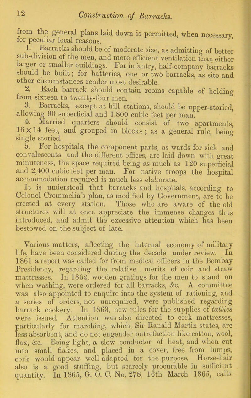 Construction of Barracks. from the general plans laid down is permitted, when necessary tor peculiar local reasons. 1. ^ Barracks should be of moderate size, as admitting of better sub-division of the men, and more efficient ventilation than either larger or smaller buildings. For infantry, half-company barracks should be built; for batteries, one or two barracks, as site and other circumstances render most desirable. 2. Each barrack should contain rooms capable of holding from sixteen to twenty-four men. 3. ^ Barracks, except at hill stations, should be upper-storied, allowing 90 superficial and 1,800 cubic feet per man. 4. Married quarters should consist of two apartments, 16x14 feet, and grouped in blocks; as a general rule, being single storied. 5. For hospitals, the component parts, as wards for sick and convalescents and the different offices, are laid down with great minuteness, the space required being as much as 120 superficial and 2,400 cubic feet per man. For native troops the hospital accommodation required is much less elaborate. It is understood that barracks and hospitals, according to Colonel Crommelin's plan, as modified by Government, are to be erected at every station. Those who are aware of the old structures will at once appreciate the immense changes thus introduced, and admit the excessive attention which has been bestowed on the subject of late. Various matters, affecting the internal economy of military life, have been considered during the decade under review. In 1861 a report was called for from medical officers in the Bombay Presidency, regarding the relative merits of coir and straw mattresses. In 1862, wooden gratings for the men to stand on when washing, were ordered for all barracks, &c. A committee was also appointed to enquire into the system of rationing, and a series of orders, not unrequired, were published regarding barrack cookery. In 1863, new rules for the supplies of tatties were issued. Attention was also directed to cork mattresses, particularly for marching, which, Sir Ranald Martin states, are less absorbent, and do not engender putrefaction like cotton, wool, flax, &c. Being light, a slow conductor of heat, and when cut into small flakes, and placed in a cover, free from lumps, cork would appear well adapted for the purpose. Horse-hair also is a good stuffing, but scarcely procurable in sufficient quantity. In 1865, G. O. C. No. 278, 16th March 1865, calls