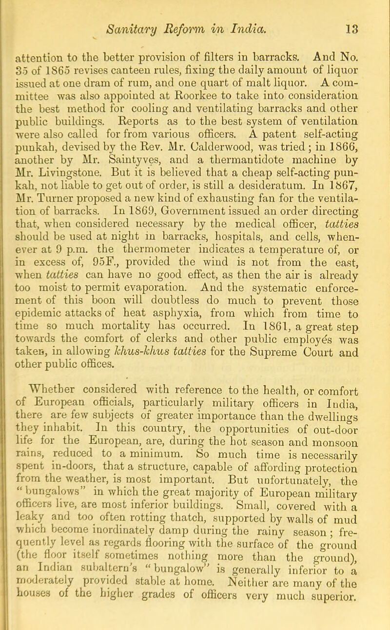 attention to the better provision of filters in barracks. And No. So of 1865 revises canteen rules, fixing the daily amount of liquor issued at one dram of rum, and one quart of malt liquor. A com- mittee was also appointed at Roorkee to take into consideration the best method for cooling and ventilating barracks and other public buildings. Reports as to the best system of ventilation were also called for from various officers. A patent self-acting punkah, devised by the Rev. Mr. Calderwood, was tried ; in 1866, another by Mr. Saintyves, and a thermantidote machine by Mr. Livingstone. But it is believed that a cheap self-acting pun- kah, not liable to get out of order, is still a desideratum. In 1867, Mr. Turner proposed a new kind of exhausting fan for the ventila- tion of barracks. In 1869, Government issued an order directing that, when considered necessary by the medical officer, tatties should be used at night in barracks, hospitals, and cells, when- ever at 9 p.m. the thermometer indicates a temperature of, or in excess of, 95F., provided the wind is not from the east, when tatties can have no good effect, as then the air is already too moist to permit evaporation. And the systematic enforce- ment of this boon will doubtless do much to prevent those epidemic attacks of heat asphyxia, from which from time to time so much mortality has occurred. In 1861, a great step towards the comfort of clerks and other public employes was taken, in allowing Ichus-klius tatties for the Supreme Court and other public offices. Whether considered with reference to the health, or comfort of European officials, particularly military officers in India, there are few subjects of greater importance than the dwellings they inhabit. In this country, the opportunities of out-door life for the European, are, during the hot season and monsoon rains, reduced to a minimum. So much time is necessarily spent in-doors, that a structure, capable of affording protection from the weather, is most important. But unfortunately, the “ bungalows” in which the great majority of European military officers live, are most inferior buildings. Small, covered with a leaky and too^ often rotting thatch, supported by walls of mud which become inordinately damp during the rainy season ; fre- quently level as regards flooring with the surface of the ground (the floor itself sometimes nothing more than the ground), an Indian subaltern’s “bungalow” is generally inferior to a moderately provided stable at home. Neither are many of the houses of the higher grades of officers very much superior.