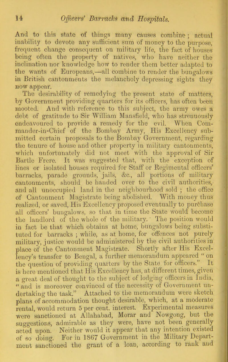 And to this state of things many causes combine; actual inability to devote any sufficient sum of money to the purpose, frequent change consequent on military life, the fact of houses being often the property of natives, who have neither the inclination nor knowledge how to render them better adapted to the wants of Europeans,—all combine to render the bungalows in British cantonments the melancholy depressing sights they now appear. The desirability of remedying the present state of matters, by Government providing quarters for its officers, has often been mooted. And with reference to this subject, the army owes a debt of gratitude to Sir William Mansfield, who has strenuously endeavoured to provide a remedy for the evil. When Com- mander-in-Chief of the Bomba}'- Army, His Excellency sub- mitted certain proposals to the Bombay Government, regarding the tenure of house and other property in military cantonments, which unfortunately did not meet with the ajDproval of Sir Bartle Frere. It was suggested that, with the exception of lines or isolated houses required for Staff or Regimental officers’ barracks, parade grounds, jails, &c., all portions of military cantonments, should be handed over to the civil authorities,- and all unoccupied land in the neighbourhood sold ; the office of Cantonment Magistrate being abolished. With money thus realized, or saved. His Excellency proposed eventually to purchase all officers’ bungalows, so that in time the State would become the landlord of the whole of the military.' The position would in fact be that which obtains at home, bungalows being substi- tuted for barracks ; while, as at home, for offences not purely military, justice would be administered by the civil authorities in place of the Cantonment Magistrate. Shortly after His Excel- lency’s transfer to Bengal, a further memorandum appeared “ on the question of providing quarters by the State for officers.” ^ It is here mentioned that His Excellency has, at different times, given a great deal of thought to the subject of lodging officers in India, “ and is moreover convinced of the necessity of Government un- dertaking the task.” Attached to the memorandum were sketch plans of accommodation thought desirable, which, at a moderate rental, would return 5 per cent, interest. Experimental measures were sanctioned at Allahabad, Morar and Nowgong, but the suggestions, admirable as they were, have not been generally acted upon. Neither would it appear that any intention existed of so doing. For in 1867 Government in the Military Depart- ment sanctioned the grant of a loan, according to rank and