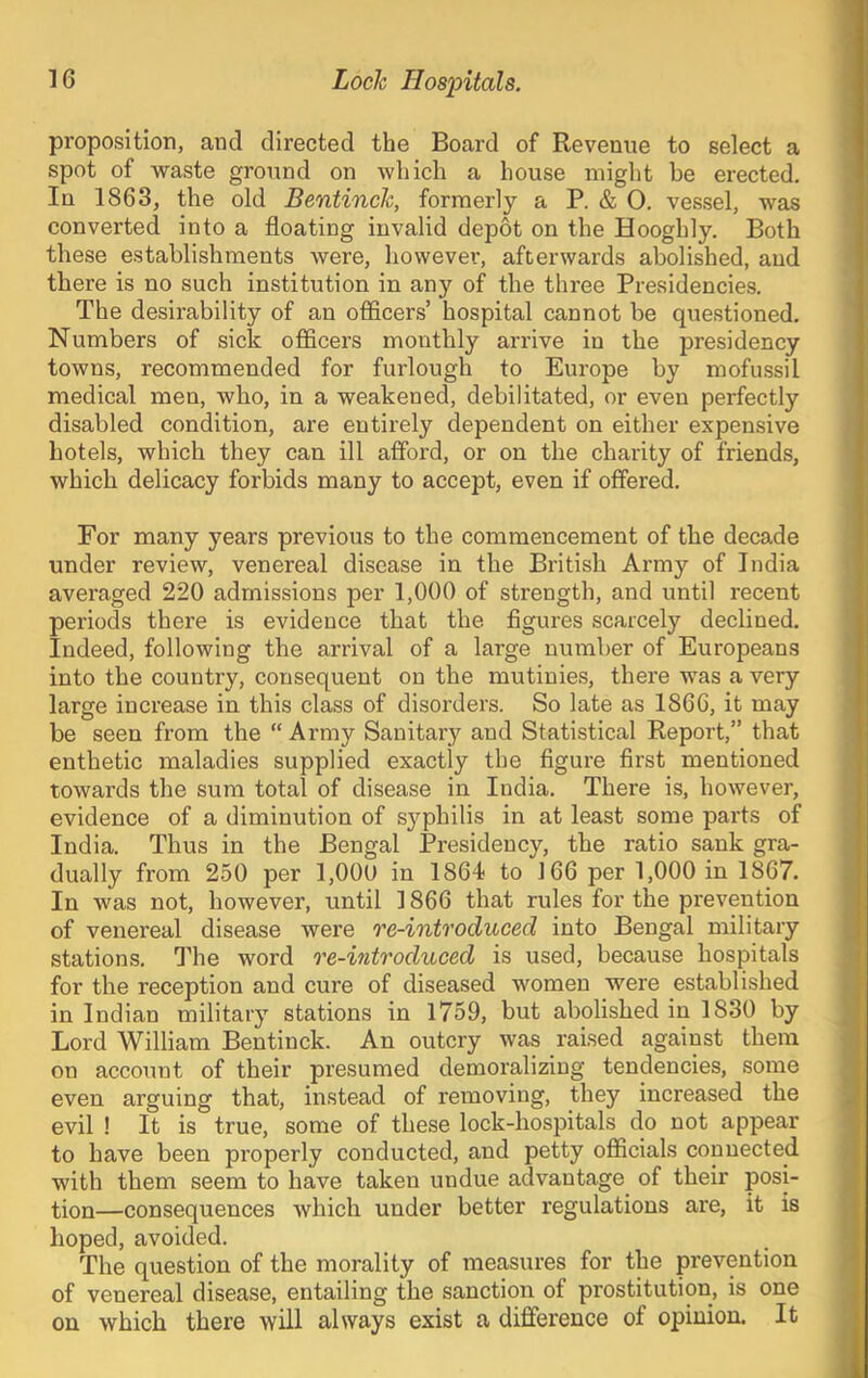 proposition, and directed the Board of Revenue to select a spot of waste ground on which a house might be erected. In 1863, the old Bentinch, formerly a P. & 0. vessel, was converted into a floating invalid depot on the Hooghly. Both these establishments were, however, afterwards abolished, and there is no such institution in any of the three Presidencies, The desirability of an officers’ hospital cannot be questioned. Numbers of sick officers monthly arrive in the presidency towns, recommended for furlough to Europe by mofussil medical men, who, in a weakened, debilitated, or even perfectly disabled condition, are entirely dependent on either expensive hotels, which they can ill aflbrd, or on the charity of friends, which delicacy forbids many to accept, even if offered. For many years previous to the commencement of the decade under review, venereal disease in the British Army of India averaged 220 admissions per 1,000 of strength, and until recent periods there is evidence that the figures scarcely declined. Indeed, following the arrival of a large number of Europeans into the country, consequent on the mutinies, there was a very large increase in this class of disorders. So late as 1866, it may be seen from the “ Army Sanitary and Statistical Report,” that enthetic maladies supplied exactly the figure first mentioned towards the sum total of disease in India. There is, however, evidence of a diminution of sj^philis in at least some parts of India. Thus in the Bengal Presidency, the ratio sank gra- dually from 250 per 1,00U in 1864 to 166 per 1,000 in 1867. In was not, however, until 1866 that rules for the pi'evention of venereal disease were re-introduced into Bengal military stations. The word re-introduced is used, because hospitals for the reception and cure of diseased women were established in Indian military stations in 1759, but abolished in 1830 by Lord William Bentinck. An outcry was raised against them on account of their presumed demoralizing tendencies, some even arguing that, instead of removing, they increased the evil ! It is true, some of these lock-hospitals do not appear to have been properly conducted, and petty officials connected with them seem to have taken undue advantage of their posi- tion—consequences which under better regulations are, it is hoped, avoided. The question of the morality of measures for the prevention of venereal disease, entailing the sanction of prostitution, is one on which there will always exist a difference of opinion. It