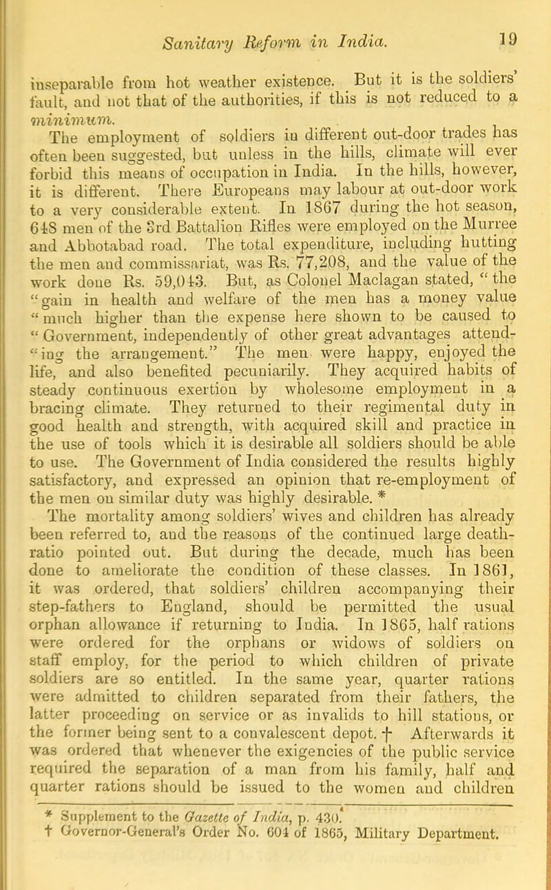 inseparable from hot weather existence. But it is the soldiers fault, and not that of the authorities, if this is not reduced to a minimum. The employment of soldiers in different out-door trades has often been suggested, but unless in the hills, climate will ever forbid this means of occupation in India, In the hills, however, it is different. There Buropeans may labour at out-door work to a very considerable extent. In 1867 during the hot season, CIS men of the Srd Battalion Rifles were employed on the Murree and Abbotabad road. The total expenditure, including hutting the men and commissariat, was Rs. 77,208, and the value of the work doue Rs. 59,013. But, as Colonel Maclagan stated, “ the “gain in health and welhire of the men has a money value “ much higher than the expense here shown to be caused to “ Government, independently of other great advantages attend- “ing the arrangement.” The men were happy, enjoyed the life, and also benefited pecuniarily. They acquired habits of steady continuous exertion by wholesome employment in a bracing climate. They returned to their regimental duty in good health and strength, with acquired skill and practice in the use of tools which it is desirable all soldiers should be able to use. The Government of India considered the results highly satisfactory, and expressed an opinion that re-employment of the men on similar duty was highly desirable. * The mortality among soldiers’ wives and children has already been referred to, and the reasons of the continued large death- ratio pointed out. But during the decade, much has been done to ameliorate the condition of these classes. In 1861, it was ordered, that soldiers’ children accompanying their step-fathers to England, should be permitted the usual orphan allowance if returning to India. In 1865, half rations were ordered for the orphans or widows of soldiers on staff employ, for the period to which children of private soldiers are so entitled. In the same year, quarter rations were admitted to children separated from their fathers, the latter proceeding on service or as invalids to hill stations, or the former being sent to a convalescent depot, f Afterwards it was ordered that whenever the exigencies of the public service required the separation of a man from his family, half and quarter rations should be Issued to the women and children * Siipplfcment to tlie Gazette of India, p. 430.* t Governor-General’s Order No. G04 of 1865, Military Department.