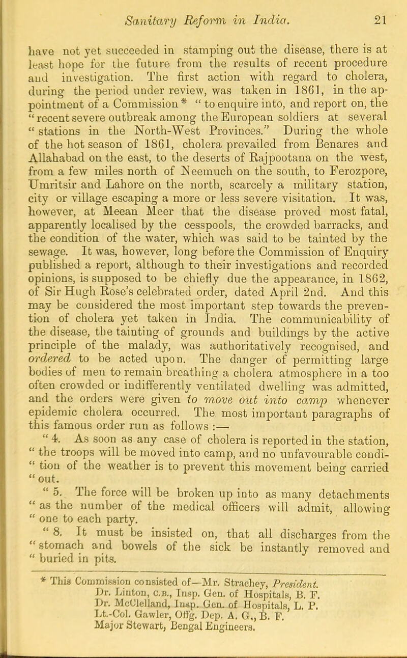 have not yet succeeded in stamping out the disease, there is at least hope for the future from the results of recent procedure and investigation. The first action with regard to cholera, during the period under review, was taken in 1801, in the ap- pointment of a Commission * “ to enquire into, and report on, the “recent severe outbreak among the European soldiers at several “ stations in the North-West Provinces.'’ During the whole of the hot season of 1861, cholera prevailed from Benares and Allahabad on the east, to the deserts of Rajpootana on the west, from a few miles north of Neemuch on the south, to Ferozpore, Umritsir and Lahore on the north, scarcely a military station, city or village escaping a more or less severe visitation. It was, however, at Meean Meer that the disease proved most fatal, apparently localised by the cesspools, the crowded barracks, and the condition of the water, which was said to be tainted by the sewage. It was, however, long before the Commission of Enquiry published a report, although to their investigations and recorded opinions, is supposed to be chiefly due the appearance, in 1862, of Sir Hugh Rose’s celebrated order, dated April 2nd. And this may be considered the most important step towards the preven- tion of cholera yet taken in India. The communicability of the disease, the tainting of grounds and buildings by the active principle of the malady, was authoritatively recognised, and ordered to be acted upon. The danger of permitting large bodies of men to remain breathing a cholera atmosphere in a too often crowded or indifferently ventilated dwelling was admitted, and the orders were given io move out into camp whenever epidemic cholera occurred. The most important paragraphs of this famous order run as follows :— “ 4. As soon as any case of cholera is reported in the station, “ the troops will be moved into camp, and no unfavourable condi- “ tion of the weather is to prevent this movement beinsr carried “ out. “ 5. The force will be broken up into as many detachments “ as the number of the medical officers will admit, allowing “ one to each party. “8. It must be insisted on, that all discharges from the stomach and bowels of the sick be instantly removed and “ buried in pits. * This Commission consisted of—Mr. Strachey, President. Dr. Linton, c.b., Insp. Gen. of Hospitals, B. F. Hr. McClelland, Insp. Gen. of Hospitals, L. P. Lt-Col. Gawler, 0% ReP' A. G,, B. F. Major Stewart, Bengal Engineers.