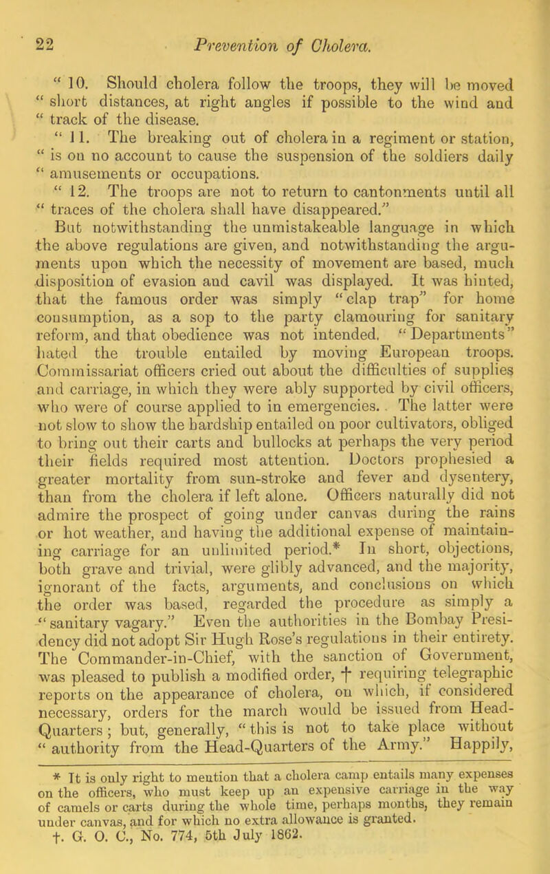 “ 10. Should cholera follow the troops, they will be moved “ short distances, at right angles if possible to the wind and “ track of the disease. “ 11. The breaking out of cholera in a regiment or station, “ is on no account to cause the suspension of the soldiers daily “ amusements or occupations. “ 12. The troops are not to return to cantonments until all “ traces of the cholera shall have disappeared.'’ But notwithstanding the unmistakeable language in which the above regulations are given, and notwithstanding the argu- ments upon which the necessity of movement are based, much disposition of evasion and cavil was displayed. It was hinted, that the famous order was simply “clap trap” for home consumption, as a sop to the party clamouring for sanitary reform, and that obedience was not intended. “Departments” hated the trouble entailed by moving European troops. Commissariat officers cried out about the difficulties of supplies ami carriage, in which they were ably supported by civil officers, wdio were of course applied to in emergencies.. The latter were not slow to show the hardship entailed on poor cultivators, obliged to bring out their carts and bullocks at perhaps the very period their fields required most attention. Doctors prophesied a greater mortality from sun-stroke and fever and dysentery, than from the cholera if left alone. Officers naturally did not admire the pi’ospect of going under canvas during the rains or hot weather, and having the additional expense of maintain- ing carriage for an unlimited period.* In short, objections, both grave and trivial, were glibly advanced, and the majority, ignorant of the facts, arguments, and conclusions on which the order was based, regarded the procedure as simply a “ sanitary vagary.” Even the authorities in the Bombay Presi- dency did not adopt Sir Hugh Ro.se’s regulations in their entirety. The Commander-in-Chief, with the sanction of Government, was pleased to publish a modified order, f* requiring telegraphic reports on the appearance of cholera, on which, it considered necessary, orders for the march would be issued from Head- Quarters ; but, generally, “ this is not to take place without “ authority from the Head-Quarters of the Army. Happily, * It is only right to meation that a cholera camp entails many expenses on the officers, who must keep up an expensive carriage in the way of camels or carts during the whole time, perhaps months, they remain under canvas, and for which no extra allowance is granted. t. G. O. C., No. 774, 5th July 1862.