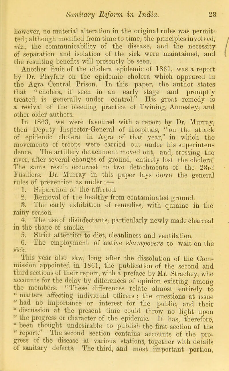 however, no material alteration in the original rules was permit- ted; although modified from time to time, the principles involved, viz., the communicability of the disease, and the necessity of separation and isolation of the sick were maintained, and the resulting benefits will presently be seen. Another fruit of the cholera epidemic of 1861, was a report by Ur. Playfair on the epidemic cholera which appeared in the Agra Central Prison. In this paper, the author states that “ cholera, if seen in an early stage and promptly treated, is generally under control.” His great remedy is a revival of the bleeding practice of Twiuing, Annesley, and other older authors. In 1863, we were favoured with a report by Dr. Murray, then Deputy Inspector-General of Hospitals, “on the attack of epidemic cholera in Agra of that year,” in which the movements of troops were carried out under his superinten- dence. The artillery detachment moved out, and, crossing the river, after several changes of ground, entirely lost the cholera. The same result occurred to two detachments of the 23rd Fusiliers. Dr. Murray in this paper lays down the general rules of prevention as under :— 1. Separation of the affected. 2. Ptemoval of the healthy from contaminated ground. 3. The early exhibition of remedies, with quinine in the rainy season. 4. The use of disinfectants, particularly newly made charcoal in the shape of smoke. 5. Strict attention to diet, cleanliness and ventilation. C. The employment of native shampooers to wait on the sick. This year also saw, long after the dissolution of the Com- mission appointed in 1861, the publication of the second and third sections of their report, with a preface by Mr. Strachey, who accounts for the delay by differences of opinion existing among the members. “These differences relate almost entirely to “ matters affecting individual officers ; the questions at issue “ had no importance or interest for the public, and their “ discu.s.sion at the present time could throw no light upon “ the progress or character of the epidemic. It has, therefore, “ been thought undesirable to publish the first section of the “report.” The second section contains accounts of the pro- gress of the disea.se at various stations, together with details of sanitary defects. The third, and most ilnportant portion.