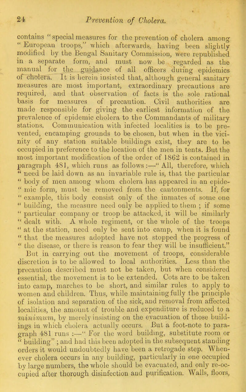 contains “ special measures for the prevention of cholera among “ liiUropeau troops,” which afterwards, having been slightly modified by the Bengal Sanitary Commission, were republished in a separate form, and must now be regarded as the manual for the guidance of all officers during epidemics ordiolera. It is herein insisted that, although general sanitary measures are most important, extraordinary precautions are required, and that observation of facts is the sole rational basis for measures of precaution. Civil authorities are made responsible for giving the earliest information of the prevalence of epideinic cholera to the Commandants of military stations. Communication with infected localities is to be pre- vented, encamping grounds to be chosen, but when in the vici- nity of any station suitable buildings exist, they are to be occupied in preference to the location of the men in tents. But the most important modification of the order of 1862 is contained in paragraph 481, which runs as follows :—“All, therefore, which “ need be laid down as an invariable rule is, that the particular “ body of men among whom cholera has appeared in an epide- “ mic form, must be removed from the cantonments. If, for “ example, this body consist only of the inmates of some one “ building, the measure need only be applied to them ; if some “ particular company or troop be attacked, it will be similarly “ dealt with. A whole regiment, or the whole of the troops “ at the station, need only be sent into camp, when it is found “ that the measures adopted have not stopped the progress of “ the disease, or there is reason to fear they will be insufficient.” But in carrying out the movement of troops, considerable discretion is to be allowed to local authorities. Less than the precaution described must not be taken, but when considered essential, the movement is to be extended. Cots are to be taken into camp, marches to be short, and similar rules to apply to women and children. Thus, while maintaining fully the principle of isolation and separation of the sick, and removal from affected localities, the amount of trouble and expenditure is reduced to a 'minimum, by merely insisting on the evacuation of those build- ings in which cholera actually occurs. But a foot-note to para- graph 481 runs :—“ For the wmrd building, substitute room or “ building” ; and had this been adopted in the subsequent standing orders it would undoubtedly have been a retrogade step. When- ever cholera occurs in any building, particularly in one occupied by large numbers, the whole should be evacuated, and only re-oc- cupied after thorough disinfection and purification. Walls, floors,