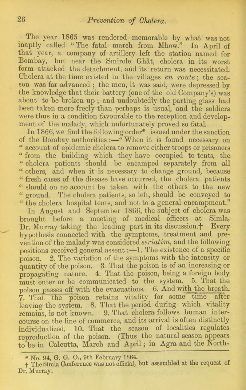 The year 1865 was rendered memorable by what was not inaptly called “The fatal march from Mhow.” In April of that year, a company of artillery left the station named for Bombay, but near the Smirole Ghat, cholera in its worst form attacked the detachment, and its return was necessitated. Cholera at the time existed in the villages en route; the sea- son was far advanced ; the men, it was said, were depressed by the knowledge that their battery (one of the old Company’s) was about to be broken up ; and undoubtedly the parting glass had been taken more freely than perhaps is usual, and the soldiers were thus in a condition favourable to the reception and develop- ment of the malady, which unfortunately proved so fatal. In 1866, we find the following order* issued under the sanction of the Bombay authorities :—“ When it is found necessary on “ account of epidemic cholera to remove either troops or prisoners “ from the building which they have occupied to tents, the “ cholera patients should be encamped separately from all “ others, and when it is necessary to change ground, because “ fresh cases of the disease have occurred, the cholera patients “ should on no account be taken with the others to the new “ ground. The cholera patients, so left, should be conveyed to “ the cholera hospital tents, and not to a general encampment.” In August and September 1866, the subject of cholera was brought before a meeting of medical officers at Simla, Dr. Murray taking the leading part in its discussion.f Every hypothesis connected with the symptoms, treatment and pre- vention of the malady was considered seriatim, and the following positions received general assent:—1. The existence of a specific poison. 2. The variation of the symptoms with the intensity or quantity of the poison. 3. That the poison is of an increasing or propagating nature. 4. That the poison, being a foreign body must enter or be communicated to the system. 5. That the poison passes off with the evacuations. 6. And wi^^hes breath. 7. Tb'at ■“l^'^’poison retains vitality for some time after leaving the system. 8. That the period during which vitality remains, is not known. 9. That cholera follows human inter- course on the line of commerce, and its arrival is often distinctly individualized. 10. That the season of localities regulates reproduction of the poison. (Thus the natural season appears to be in Calcutta, March and April; in Agra and the North- * No. 94, G. G. O., 9th February 1864. t The Simla Conference was not official, but assembled at the request of Dr. Murray.